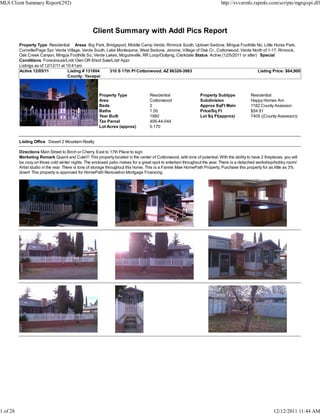 MLS Client Summary Report(292)                                                                                              http://svvarmls.rapmls.com/scripts/mgrqispi.dll




                                                   Client Summary with Addl Pics Report
          Property Type Residential Areas Big Park, Bridgeport, Middle Camp Verde, Rimrock South, Uptown Sedona, Mingus Foothills No, Little Horse Park,
          Cornville/Page Spr, Verde Village, Verde South, Lake Montezuma, West Sedona, Jerome, Village of Oak Cr., Cottonwood, Verde North of 1-17, Rimrock,
          Oak Creek Canyon, Mingus Foothills So, Verde Lakes, Mcguireville, RR Loop/Outlying, Clarkdale Status Active (12/5/2011 or after) Special
          Conditions Foreclosure/Lndr Own OR Short Sale/Lndr Appr
          Listings as of 12/12/11 at 10:41am
          Active 12/05/11             Listing # 131804     310 S 17th Pl Cottonwood, AZ 86326-3963                                        Listing Price: $64,900
                                      County: Yavapai



                                                       Property Type                Residential                 Property Subtype             Residential
                                                       Area                         Cottonwood                  Subdivision                  Happy Homes Am
                                                       Beds                         2                           Approx SqFt Main             1182 County Assessor
                                                       Baths                        1.50                        Price/Sq Ft                  $54.91
                                                       Year Built                   1980                        Lot Sq Ft(approx)            7405 ((County Assessor))
                                                       Tax Parcel                   406-44-044
                                                       Lot Acres (approx)           0.170


          Listing Office Desert 2 Mountain Realty

          Directions Main Street to Birch or Cherry, East to 17th Place to sign
          Marketing Remark Quaint and Cute!!! This property located in the center of Cottonwood, with tons of potential. With the ability to have 2 fireplaces, you will
          be cozy on those cold winter nights. The enclosed patio makes for a great spot to entertain throughout the year. There is a detached workshop/hobby room/
          Artist studio in the rear. There is tons of storage throughout this home. This is a Fannie Mae HomePath Property. Purchase this property for as little as 3%
          down! This property is approved for HomePath Renovation Mortgage Financing.




1 of 28                                                                                                                                                   12/12/2011 11:44 AM
 