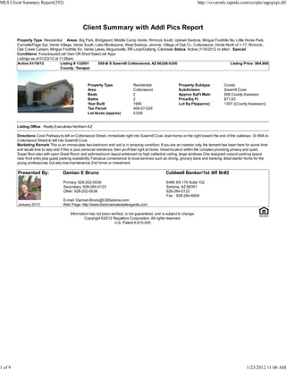 MLS Client Summary Report(292)                                                                                              http://svvarmls.rapmls.com/scripts/mgrqispi.dll




                                                  Client Summary with Addl Pics Report
         Property Type Residential Areas Big Park, Bridgeport, Middle Camp Verde, Rimrock South, Uptown Sedona, Mingus Foothills No, Little Horse Park,
         Cornville/Page Spr, Verde Village, Verde South, Lake Montezuma, West Sedona, Jerome, Village of Oak Cr., Cottonwood, Verde North of 1-17, Rimrock,
         Oak Creek Canyon, Mingus Foothills So, Verde Lakes, Mcguireville, RR Loop/Outlying, Clarkdale Status Active (1/16/2012 or after) Special
         Conditions Foreclosure/Lndr Own OR Short Sale/Lndr Appr
         Listings as of 01/23/12 at 11:06am
         Active 01/18/12             Listing # 132051     559-B S Sawmill Cottonwood, AZ 86326-5350                                      Listing Price: $64,900
                                     County: Yavapai



                                                     Property Type                Residential                 Property Subtype             Condo
                                                     Area                         Cottonwood                  Subdivision                  Sawmill Cove
                                                     Beds                         2                           Approx SqFt Main             906 County Assessor
                                                     Baths                        2                           Price/Sq Ft                  $71.63
                                                     Year Built                   1995                        Lot Sq Ft(approx)            1307 ((County Assessor))
                                                     Tax Parcel                   406-57-029
                                                     Lot Acres (approx)           0.030


         Listing Office Realty Executives Northern AZ

         Directions Cove Parkway to left on Cottonwood Street, immediate right into Sawmill Cove, town home on the right toward the end of the culdesac. Or 89A to
         Cottonwood Street to left into Sawmill Cove.
         Marketing Remark This is an immaculate two-bedroom end unit is in amazing condition. If you are an investor only, the tennant has been here for some time
         and would love to stay and if this is your personal residence, then you'll feel right at home. Great location within the complex providing privacy and quiet.
         Super floor plan with open Great Room and split-bedroom layout enhanced by high cathedral ceiling, large windows.One assigned carport parking space
         near front entry plus guest parking availability. Fabulous convenience to local services such as dining, grocery store and banking. Ideal starter home for the
         young professional, but also low-maintenance 2nd home or investment.

         Presented By:               Damian E Bruno                                                   Coldwell Banker/1st Aff Br#2

                                      Primary: 928-202-0038                                           6486 SR 179 Suite 102
                                      Secondary: 928-284-0123                                         Sedona, AZ 86351
                                      Other: 928-202-0038                                             928-284-0123
                                                                                                      Fax : 928-284-6804
                                     E-mail: Damian.Bruno@CBSedona.com
         January 2012                Web Page: http://www.Sedonarealestateagents.com

                                          Information has not been verified, is not guaranteed, and is subject to change.
                                                   Copyright ©2012 Rapattoni Corporation. All rights reserved.
                                                                     U.S. Patent 6,910,045




1 of 9                                                                                                                                                   1/23/2012 11:06 AM
 