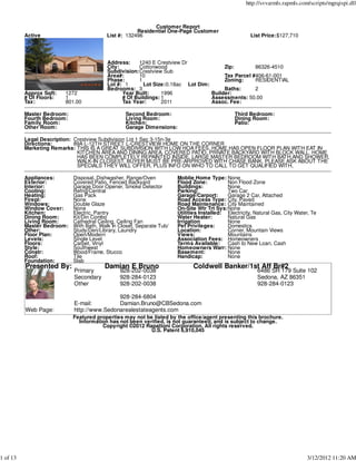 http://svvarmls.rapmls.com/scripts/mgrqispi.dll



                                                            Customer Report
                                                      Residential One-Page Customer
          Active                          List #: 132496                                               List Price:$127,710




                                          Address:    1240 E Crestview Dr
                                          City:       Cottonwood                      Zip:        86326-4510
                                          Subdivision:Crestview Sub
                                          Area#:      10                              Tax Parcel #406-61-001
                                          Phase:      1                               Zoning:     RESIDENTIAL
                                          Lot #: 1      Lot Size:0.18ac Lot Dim:
                                          Bedrooms: 3                                 Baths:      2
          Approx Sqft:   1272                   Year Built:     1996             Builder:
          # Of Floors:   1                      # Of Buildings: 1                Assessments: 50.00
          Tax:           801.00                 Tax Year:       2011             Assoc. Fee:

          Master Bedroom:                        Second Bedroom:                                Third Bedroom:
          Fourth Bedroom:                        Living Room:                                   Dining Room:
          Family Room:                           Kitchen:                                       Patio:
          Other Room:                            Garage Dimensions:

          Legal Description: Crestview Subdivision Lot 1 Sec 3-15n-3e
          Directions:        89A L-12TH STREET L-CRESTVIEW HOME ON THE CORNER
          Marketing Remarks: THIS IS A GREAT SUBDIVISION WITH LOW HOA FEES. HOME HAS OPEN FLOOR PLAN WITH EAT IN
                              KITCHEN AREA AND DINING AREA. COVERED PATIO, PRIVATE BACKYARD WITH BLOCK WALL. HOME
                              HAS BEEN COMPLETELY REPAINTED INSIDE. LARGE MASTER BEDROOM WITH BATH,AND SHOWER,
                              WALK-IN CLOSEST. BUYER MUST BE PRE-ARPROVED WITH CHASE BANK, PLEASE ASK ABOUT THE
                              SPECIALS THEY WILL OFFER, PLUS INFO ON WHO TO CALL TO GET QUALIFIED WITH,

          Appliances:       Disposal, Dishwasher, Range/Oven           Moblie Home Type: None
          Exterior:         Covered Patio, Fenced Backyard             Flood Zone:          Non Flood Zone
          Interior:         Garage Door Opener, Smoke Detector         Buildings:           None
          Cooling:          Refrig/Central                             Parking:             Two Car
          Heating:          Gas Pack                                   Garage/Carport:      Garage 2 Car, Attached
          Firepl:           None                                       Road Access Type: City, Paved
          Windows:          Double Glaze                               Road Maintenance: City Maintained
          Window Cover:     None                                       On-Site Wtr Trt Sys:None
          Kitchen:          Electric, Pantry                           Utilities Installed: Electricity, Natural Gas, City Water, Te
          Dining Room:      Kit/Din Combo                              Water Heater:        Natural Gas
          Living Room:      Cathedral Ceiling, Ceiling Fan             Irrigation           None
          Master Bedroom:   With Bath, Walk In Closet, Separate Tub/   Pet Privileges:      Domestics
          Other:            Study/Den/Library, Laundry                 Location:            Corner, Mountain Views
          Floor Plan:       Open/Modern                                Views:               Mountains
          Levels:           Single Level                               Association Fees: Homeowners
          Floors:           Carpet, Vinyl                              Terms Available:     Cash to New Loan, Cash
          Style:            Southwest                                  Homeowners Warr: None
          Constr:           Wood/Frame, Stucco                         Basement:            None
          Roof:             Tile                                       Handicap:            None
          Foundation:       Slab
          Presented By:                  Damian E Bruno                      Coldwell Banker/1st Aff Br#2
                            Primary            928-202-0038                                               6486 SR 179 Suite 102
                            Secondary          928-284-0123                                               Sedona, AZ 86351
                            Other              928-202-0038                                               928-284-0123

                                            928-284-6804
                            E-mail:         Damian.Bruno@CBSedona.com
          Web Page:         http://www.Sedonarealestateagents.com
                            Featured properties may not be listed by the office/agent presenting this brochure.
                              Information has not been verified, is not guaranteed, and is subject to change.
                                       Copyright ©2012 Rapattoni Corporation. All rights reserved.
                                                          U.S. Patent 6,910,045




1 of 13                                                                                                                        3/12/2012 11:20 AM
 