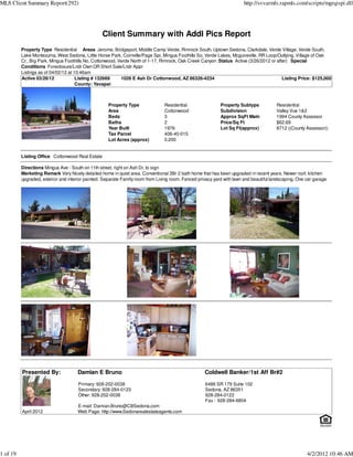 MLS Client Summary Report(292)                                                                                          http://svvarmls.rapmls.com/scripts/mgrqispi.dll




                                                  Client Summary with Addl Pics Report
          Property Type Residential Areas Jerome, Bridgeport, Middle Camp Verde, Rimrock South, Uptown Sedona, Clarkdale, Verde Village, Verde South,
          Lake Montezuma, West Sedona, Little Horse Park, Cornville/Page Spr, Mingus Foothills So, Verde Lakes, Mcguireville, RR Loop/Outlying, Village of Oak
          Cr., Big Park, Mingus Foothills No, Cottonwood, Verde North of 1-17, Rimrock, Oak Creek Canyon :Status Active (3/26/2012 or after) Special
          Conditions Foreclosure/Lndr Own OR Short Sale/Lndr Appr
          Listings as of 04/02/12 at 10:46am
          Active 03/28/12             Listing # 132669     1026 E Ash Dr Cottonwood, AZ 86326-4234                                       Listing Price: $125,000
                                      County: Yavapai



                                                     Property Type              Residential                 Property Subtype            Residential
                                                     Area                       Cottonwood                  Subdivision                 Valley Vue 1&2
                                                     Beds                       3                           Approx SqFt Main            1994 County Assessor
                                                     Baths                      2                           Price/Sq Ft                 $62.69
                                                     Year Built                 1976                        Lot Sq Ft(approx)           8712 ((County Assessor))
                                                     Tax Parcel                 406-40-015
                                                     Lot Acres (approx)         0.200


          Listing Office Cottonwood Real Estate

          Directions Mingus Ave - South on 11th street, right on Ash Dr, to sign
          Marketing Remark Very Nicely detailed home in quiet area. Conventional 3Br 2 bath home that has been upgraded in recent years. Newer roof, kitchen
          upgraded, exterior and interior painted. Separate Family room from Living room. Fenced privacy yard with lawn and beautiful landscaping. One car garage




          Presented By:              Damian E Bruno                                                 Coldwell Banker/1st Aff Br#2

                                      Primary: 928-202-0038                                         6486 SR 179 Suite 102
                                      Secondary: 928-284-0123                                       Sedona, AZ 86351
                                      Other: 928-202-0038                                           928-284-0123
                                                                                                    Fax : 928-284-6804
                                     E-mail: Damian.Bruno@CBSedona.com
          April 2012                 Web Page: http://www.Sedonarealestateagents.com




1 of 19                                                                                                                                                4/2/2012 10:46 AM
 