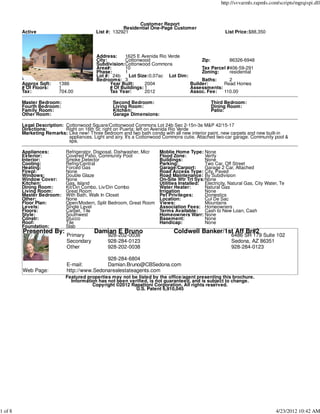 http://svvarmls.rapmls.com/scripts/mgrqispi.dll



                                                            Customer Report
                                                      Residential One-Page Customer
         Active                           List #: 132921                                                List Price:$88,350




                                           Address:    1625 E Avenida Rio Verde
                                           City:       Cottonwood                      Zip:        86326-6948
                                           Subdivision:Cottonwood Commons
                                           Area#:      10                              Tax Parcel #406-59-291
                                           Phase:      1                               Zoning:     residential
                                           Lot #: 24b    Lot Size:0.07ac Lot Dim:
                                           Bedrooms: 3                                 Baths:      2
         Approx Sqft:    1386                    Year Built:     2004             Builder:      Read Homes
         # Of Floors:    1                       # Of Buildings: 1                Assessments:
         Tax:            704.00                  Tax Year:       2012             Assoc. Fee:   110.00

         Master Bedroom:                          Second Bedroom:                                Third Bedroom:
         Fourth Bedroom:                          Living Room:                                   Dining Room:
         Family Room:                             Kitchen:                                       Patio:
         Other Room:                              Garage Dimensions:

         Legal Description: Cottonwood Square/Cottonwood Commons Lot 24b Sec 2-15n-3e M&P 42/15-17
         Directions:        Right on 16th St; right on Puerta; left on Avenida Rio Verde
         Marketing Remarks: Like new! Three bedroom and two bath condo with all new interior paint, new carpets and new built-in
                             appliances. Light and airy. It's a Cottonwood Commons cutie. Attached two-car garage. Community pool &
                             spa.

         Appliances:         Refrigerator, Disposal, Dishwasher, Micr   Moblie Home Type: None
         Exterior:           Covered Patio, Community Pool              Flood Zone:          Verify
         Interior:           Smoke Detector                             Buildings:           None
         Cooling:            Refrig/Central                             Parking:             Two Car, Off Street
         Heating:            Forced Gas                                 Garage/Carport:      Garage 2 Car, Attached
         Firepl:             None                                       Road Access Type: City, Paved
         Windows:            Double Glaze                               Road Maintenance: By Subdivision
         Window Cover:       None                                       On-Site Wtr Trt Sys:None
         Kitchen:            Gas, Island                                Utilities Installed: Electricity, Natural Gas, City Water, Te
         Dining Room:        Kit/Din Combo, Liv/Din Combo               Water Heater:        Natural Gas
         Living Room:        Great Room                                 Irrigation           None
         Master Bedroom:     With Bath, Walk In Closet                  Pet Privileges:      Domestics
         Other:              None                                       Location:            Cul De Sac
         Floor Plan:         Open/Modern, Split Bedroom, Great Room     Views:               Mountains
         Levels:             Single Level                               Association Fees: Homeowners
         Floors:             Carpet, Tile                               Terms Available: Cash to New Loan, Cash
         Style:              Southwest                                  Homeowners Warr: None
         Constr:             Stucco                                     Basement:            None
         Roof:               Tile                                       Handicap:            None
         Foundation:         Slab
         Presented By:                    Damian E Bruno                      Coldwell Banker/1st Aff Br#2
                             Primary            928-202-0038                                               6486 SR 179 Suite 102
                             Secondary          928-284-0123                                               Sedona, AZ 86351
                             Other              928-202-0038                                               928-284-0123

                                             928-284-6804
                             E-mail:         Damian.Bruno@CBSedona.com
         Web Page:           http://www.Sedonarealestateagents.com
                             Featured properties may not be listed by the office/agent presenting this brochure.
                               Information has not been verified, is not guaranteed, and is subject to change.
                                        Copyright ©2012 Rapattoni Corporation. All rights reserved.
                                                           U.S. Patent 6,910,045




1 of 8                                                                                                                          4/23/2012 10:42 AM
 