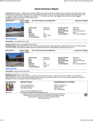 MLS Client Summary Report(292)                                                                                          http://svvarmls.rapmls.com/scripts/mgrqispi.dll




                                                              Client Summary Report
         Property Type Residential Areas Jerome, Bridgeport, Middle Camp Verde, Rimrock South, Uptown Sedona, Clarkdale, Verde Village, Verde South,
         Lake Montezuma, West Sedona, Little Horse Park, Cornville/Page Spr, Mingus Foothills So, Verde Lakes, Mcguireville, RR Loop/Outlying, Village of Oak
         Cr., Big Park, Mingus Foothills No, Cottonwood, Verde North of 1-17, Rimrock, Oak Creek Canyon Status Active (4/23/2012 or after) Special
         Conditions Foreclosure/Lndr Own OR Short Sale/Lndr Appr
         Listings as of 04/30/12 at 11:04am
         Active 04/24/12             Listing # 132936     35 S 12th St Cottonwood, AZ 86326-3402                                         Listing Price: $64,900
                                     County: Yavapai



                                                   Property Type               Residential                  Property Subtype          Residential
                                                   Area                        Cottonwood                   Subdivision               Mingus Park
                                                   Beds                        2                            Approx SqFt Main          1467 County Assessor
                                                   Baths                       2                            Price/Sq Ft               $44.24
                                                   Year Built                  1987                         Lot Sq Ft(approx)         7841 ((County Assessor))
                                                   Tax Parcel                  406-41-149B
                                                   Lot Acres (approx)          0.180
         Additional Pictures

         Listing Office Verde Valley Homes & Land

         Directions MINGUS AVE S-12TH HOME IS ON THE LEFT
         Marketing Remark HOME IS BEING SOLD AS IS. TERMS WILL BE CASH ONLY HOME DOES NEED A NEW ROOF AND COOLER, TOILETS, AND
                                                                           .
         FLOOR COVERING. THIS HOME IS ELIGIBLE UNDER THE FREDDIE MAC FIRST LOOK INITIATIVE THROUGH MAY 9TH 2012

         Active 04/27/12          Listing # 132991       64 S 11th St Cottonwood, AZ 86326-4223                                         Listing Price: $109,900
                                  County: Yavapai



                                                   Property Type               Residential                  Property Subtype          Residential
                                                   Area                        Cottonwood                   Subdivision               Valley Vue 1&2
                                                   Beds                        3                            Approx SqFt Main          1849 County Assessor
                                                   Baths                       1.75                         Price/Sq Ft               $59.44
                                                   Year Built                  1968                         Lot Sq Ft(approx)         8712 ((County Assessor))
                                                   Tax Parcel                  406-40-027
                                                   Lot Acres (approx)          0.200
         Additional Pictures

         Listing Office Mingus Mountain Real Estate

         Directions Mingus Ave to L on 11th to sign.
         Marketing Remark Located in town. 3 bedroom/ 2 bath, plus extra den/office. Fenced yard. Attached 2 car carport. All offers must be submitted on
         www.homepath.com. This is a Fannie Mae HomePath Property. Purchase this property for as little as 3% down. This property is approved for HomePath
         Mortgage Financing, and Homepath Renovation Mortgage Financing.

         Presented By:              Damian E Bruno                                                  Coldwell Banker/1st Aff Br#2

                                    Primary: 928-202-0038                                           6486 SR 179 Suite 102
                                    Secondary: 928-284-0123                                         Sedona, AZ 86351
                                    Other: 928-202-0038                                             928-284-0123
                                                                                                    Fax : 928-284-6804
                                    E-mail: Damian.Bruno@CBSedona.com
         April 2012                 Web Page: http://www.Sedonarealestateagents.com
                                       Featured properties may not be listed by the office/agent presenting this brochure.
                                         Information has not been verified, is not guaranteed, and is subject to change.
                                                  Copyright ©2012 Rapattoni Corporation. All rights reserved.
                                                                    U.S. Patent 6,910,045




1 of 5                                                                                                                                             4/30/2012 11:03 AM
 