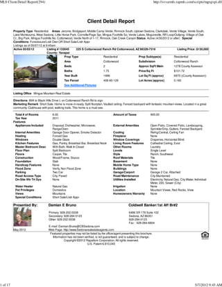 MLS Client Detail Report(294)                                                                                               http://svvarmls.rapmls.com/scripts/mgrqispi.dll




                                                                    Client Detail Report
          Property Type Residential Areas Jerome, Bridgeport, Middle Camp Verde, Rimrock South, Uptown Sedona, Clarkdale, Verde Village, Verde South,
          Lake Montezuma, West Sedona, Little Horse Park, Cornville/Page Spr, Mingus Foothills So, Verde Lakes, Mcguireville, RR Loop/Outlying, Village of Oak
          Cr., Big Park, Mingus Foothills No, Cottonwood, Verde North of 1-17, Rimrock, Oak Creek Canyon Status Active (4/30/2012 or after) Special
          Conditions Foreclosure/Lndr Own OR Short Sale/Lndr Appr
          Listings as of 05/07/12 at 9:45am
          Active 05/03/12             Listing # 133045     225 S Cottonwood Ranch Rd Cottonwood, AZ 86326-7316                          Listing Price: $130,000
                                      County: Yavapai
                                                   Prop Type                     Residential              Prop Subtype(s)            Residential
                                                 Area                            Cottonwood                  Subdivision                   Cottonwood Ranch
                                                 Beds                            2                           Approx SqFt Main              1278 County Assessor
                                                 Baths                           1.75                        Price/Sq Ft                   $101.72
                                                 Year Built                      1996                        Lot Sq Ft (approx)            6970 ((County Assessor))
                                                 Tax Parcel                      406-60-129                  Lot Acres (approx)            0.160
                                                 See Additional Pictures

          Listing Office Mingus Mountain Real Estate

          Directions 89A to Black Hills Drive L on Cottonwood Ranch Rd to sign
          Marketing Remark Short Sale. Home is move-in-ready. Split floorplan, Vaulted ceiling. Fenced backyard with fantastic mountain views. Located in a great
          community. Clubhouse with pool, walking trails. This home is a must see.

           Total # of Rooms             6.00                                             Amount of Taxes               900.00
           Tax Year                     2011
          Features
           Appliances Included          Disposal, Dishwasher, Microwave,                 External Amenities            Open Patio, Covered Patio, Landscaping,
                                        Range/Oven                                                                     Sprinkler/Drip, Gutters, Fenced Backyard
           Internal Amenities           Garage Door Opener, Smoke Detector               Cooling                       Refrig/Central, Ceiling Fan
           Heating                      Forced Gas                                       Fireplace                     None
           Windows                      Double Glaze                                     Window Coverings              Draperies, Horizontal Blind
           Kitchen Features             Gas, Pantry, Breakfast Bar, Breakfast Nook       Living Room Features          Cathedral Ceiling, Exist
           Master Bedroom Desc          With Bath, Walk In Closet                        Other Rooms                   Laundry
           Floor Plan                   Split Bedroom                                    Levels                        Single Level
           Floors                       Carpet, Tile                                     Style                         Ranch, Southwest
           Construction                 Wood/Frame, Stucco                               Roof Materials                Tile
           Foundation                   Slab                                             Basement                      None
           Handicap Features            None                                             Mobile Home Type              None
           Flood Zone                   Verify, Non Flood Zone                           Buildings                     None
           Parking                      Two Car                                          Garage/Carport                Garage 2 Car, Attached
           Road Access Type             City, Paved                                      Road Maintenance              City Maintained
           On-Site Wtr Trt Sys          None                                             Utilities Installed           Electricity, Natural Gas, City Water, Individual
                                                                                                                       Meter, 220, Sewer (City)
           Water Heater                 Natural Gas                                      Irrigation                    None
           Pet Privileges               Domestics                                        Location                      Mountain Views, Red Rocks, View
           Views                        Mountains                                        Homeowners Warranty           None
           Special Conditions           Short Sale/Lndr Appr

          Presented By:              Damian E Bruno                                                  Coldwell Banker/1st Aff Br#2
                                     Primary: 928-202-0038                                           6486 SR 179 Suite 102
                                     Secondary: 928-284-0123                                         Sedona, AZ 86351
                                     Other: 928-202-0038                                             928-284-0123
                                                                                                     Fax : 928-284-6804
                                     E-mail: Damian.Bruno@CBSedona.com
          May 2012                   Web Page: http://www.Sedonarealestateagents.com
                                      Featured properties may not be listed by the office/agent presenting this brochure.
                                        Information has not been verified, is not guaranteed, and is subject to change.
                                                 Copyright ©2012 Rapattoni Corporation. All rights reserved.
                                                                   U.S. Patent 6,910,045




1 of 17                                                                                                                                                      5/7/2012 9:45 AM
 