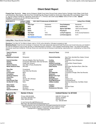 MLS Client Detail Report(294)                                                                                               http://svvarmls.rapmls.com/scripts/mgrqispi.dll




                                                                    Client Detail Report
          Property Type Residential Areas Jerome, Bridgeport, Middle Camp Verde, Rimrock South, Uptown Sedona, Clarkdale, Verde Village, Verde South,
          Lake Montezuma, West Sedona, Little Horse Park, Cornville/Page Spr, Mingus Foothills So, Verde Lakes, Mcguireville, RR Loop/Outlying, Village of Oak
          Cr., Big Park, Mingus Foothills No, Cottonwood, Verde North of 1-17, Rimrock, Oak Creek Canyon Status Active (5/7/2012 or after) Special
          Conditions Foreclosure/Lndr Own OR Short Sale/Lndr Appr
          Listings as of 05/14/12 at 9:50am
          Active 05/07/12             Listing # 133089     126 S 10th Pl Cottonwood, AZ 86326-4221                                        Listing Price: $79,900
                                      County: Yavapai
                                                   Prop Type                     Residential              Prop Subtype(s)             Residential
                                                 Area                            Cottonwood                  Subdivision                  Valley Vue 1&2
                                                 Beds                            3                           Approx SqFt Main             1064 County Assessor
                                                 Baths                           2                           Price/Sq Ft                  $75.09
                                                 Year Built                      1972                        Lot Sq Ft (approx)           9148 ((County Assessor))
                                                 Tax Parcel                      406-40-063                  Lot Acres (approx)           0.210
                                                 See Additional Pictures

          Listing Office Mingus Mountain Real Estate

          Directions From Main St. Turn West on Aspen, right on 11th St. Left on Ash,left on 10th place to property on right.
          Marketing Remark Great first time homebuyer or investment. Short sale needs lender approval.3/2 bath Plus bonus room & work shop area, not included in
          the 1064 sq ft.Window air cond. & evap. gas heat, on sewer.New pergo & vinyl floors, 1 room carpeted, fenced backyd. Shed. 1-car carport & RV parking,
          security sys. would have monthly fee. Come see. Bonus room area has new roof because of past leaking. Large laundry room. Landscaping, fruit trees & drip
          system.

           Total # of Rooms             9.00                                             Amount of Taxes               519.00
           Tax Year                     2011
          Features
           Appliances Included          Refrigerator                                     External Amenities            Open Patio, Sprinkler/Drip, Gutters, Fenced
                                                                                                                       Backyard
           Internal Amenities           Security, Skylights, Other See Remarks           Cooling                       Evaporative, Room Refrigeration
           Heating                      Forced Gas, Wall Heater, Other See Remarks       Fireplace                     None
           Windows                      Single Pane, Screens                             Window Coverings              Vertical Blind, Pleated Shades
           Kitchen Features             Gas, Walk in Pantry, Breakfast Bar               Living Room Features          Exist
           Master Bedroom Desc          With Bath                                        Other Rooms                   Work Shop, Rec/Game Room, Other See
                                                                                                                       Remarks
           Floor Plan                   Conventional                                     Levels                        Single Level
           Floors                       Vinyl, Other See Remarks                         Style                         Contemporary
           Construction                 Block                                            Roof Materials                Composition Shingle, Other See Remarks
           Foundation                   Slab                                             Basement                      None
           Handicap Features            None                                             Mobile Home Type              None
           Flood Zone                   Verify                                           Buildings                     Shed
           Parking                      Two Car, R/V, Off Street                         Garage/Carport                Carport 1 Car
           Road Access Type             City, Paved                                      Road Maintenance              County Maintained
           On-Site Wtr Trt Sys          None                                             Utilities Installed           Electricity, Natural Gas, City Water, Sewer
                                                                                                                       (City)
           Water Heater                 Electric                                         Irrigation                    None
           Pet Privileges               Domestics                                        Location                      Mountain Views
           Views                        Mountains                                        Homeowners Warranty           None
           Special Conditions           Short Sale/Lndr Appr

          Presented By:              Damian E Bruno                                                  Coldwell Banker/1st Aff Br#2

                                     Primary: 928-202-0038                                           6486 SR 179 Suite 102
                                     Secondary: 928-284-0123                                         Sedona, AZ 86351
                                     Other: 928-202-0038                                             928-284-0123
                                                                                                     Fax : 928-284-6804
                                     E-mail: Damian.Bruno@CBSedona.com
          May 2012                   Web Page: http://www.Sedonarealestateagents.com
                                      Featured properties may not be listed by the office/agent presenting this brochure.
                                        Information has not been verified, is not guaranteed, and is subject to change.
                                                 Copyright ©2012 Rapattoni Corporation. All rights reserved.
                                                                   U.S. Patent 6,910,045




1 of 13                                                                                                                                                    5/14/2012 9:50 AM
 