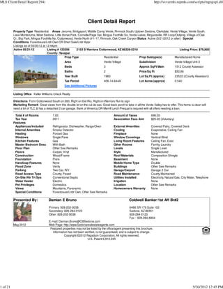 MLS Client Detail Report(294)                                                                                                http://svvarmls.rapmls.com/scripts/mgrqispi.dll




                                                                     Client Detail Report
          Property Type Residential Areas Jerome, Bridgeport, Middle Camp Verde, Rimrock South, Uptown Sedona, Clarkdale, Verde Village, Verde South,
          Lake Montezuma, West Sedona, Little Horse Park, Cornville/Page Spr, Mingus Foothills So, Verde Lakes, Mcguireville, RR Loop/Outlying, Village of Oak
          Cr., Big Park, Mingus Foothills No, Cottonwood, Verde North of 1-17, Rimrock, Oak Creek Canyon Status Active (5/21/2012 or after) Special
          Conditions Foreclosure/Lndr Own OR Short Sale/Lndr Appr
          Listings as of 05/30/12 at 12:44pm
          Active 05/21/12             Listing # 133206     2153 S Warriors Cottonwood, AZ 86326-5218                                      Listing Price: $76,900
                                      County: Yavapai
                                                   Prop Type                     Residential              Prop Subtype(s)            Manufactured Home
                                                   Area                           Verde Village                Subdivision                   Verde Village Unit 3
                                                   Beds                           3                            Approx SqFt Main              1512 County Assessor
                                                   Baths                          2                            Price/Sq Ft                   $50.86
                                                   Year Built                     1983                         Lot Sq Ft (approx)            23522 ((County Assessor))
                                                   Tax Parcel                     406-14-644A                  Lot Acres (approx)            0.540
                                                   See Additional Pictures

          Listing Office Keller Williams Check Realty

          Directions Fomr Cottonwood-South on 260, Right on Del Rio, Right on Warriors Run to sign
          Marketing Remark Great views from this double lot on the cul-de-sac. Great back porch to take in all the Verde Valley has to offer. This home is clean will
          need a bit of TLC & has a detached 2 car garage. Bank of America OR Merrill Lynch Prequal is requred with all offers needing a loan.

           Total # of Rooms              7.00                                             Amount of Taxes               696.00
           Tax Year                      2011                                             Association Fees Amt          $25.00 (Voluntary)
          Features
           Appliances Included           Refrigerator, Dishwasher, Range/Oven             External Amenities            Covered Patio, Covered Deck
           Internal Amenities            Smoke Detector                                   Cooling                       Evaporative, Ceiling Fan
           Heating                       Forced Gas                                       Fireplace                     None
           Windows                       Single Pane                                      Window Coverings              Vertical Blind
           Kitchen Features              Gas                                              Living Room Features          Ceiling Fan, Exist
           Master Bedroom Desc           With Bath                                        Other Rooms                   Family, Laundry
           Floor Plan                    Other See Remarks                                Levels                        Single Level
           Floors                        Carpet, Vinyl                                    Style                         Manufactured
           Construction                  Wood/Frame                                       Roof Materials                Composition Shingle
           Foundation                    Piers                                            Basement                      None
           Handicap Features             None                                             Mobile Home Type              Double
           Flood Zone                    Verify                                           Buildings                     Other See Remarks
           Parking                       Two Car, R/V                                     Garage/Carport                Garage 2 Car
           Road Access Type              County, Paved                                    Road Maintenance              County Maintained
           On-Site Wtr Trt Sys           Conventional Septic                              Utilities Installed           Electricity, Natural Gas, City Water, Telephone
           Water Heater                  Electric                                         Irrigation                    None
           Pet Privileges                Domestics                                        Location                      Other See Remarks
           Views                         Mountains, Panoramic                             Homeowners Warranty           None
           Special Conditions            Foreclosure/Lndr Own, Other See Remarks

          Presented By:               Damian E Bruno                                                   Coldwell Banker/1st Aff Br#2
                                      Primary: 928-202-0038                                            6486 SR 179 Suite 102
                                      Secondary: 928-284-0123                                          Sedona, AZ 86351
                                      Other: 928-202-0038                                              928-284-0123
                                                                                                       Fax : 928-284-6804
                                      E-mail: Damian.Bruno@CBSedona.com
          May 2012                    Web Page: http://www.Sedonarealestateagents.com
                                       Featured properties may not be listed by the office/agent presenting this brochure.
                                         Information has not been verified, is not guaranteed, and is subject to change.
                                                  Copyright ©2012 Rapattoni Corporation. All rights reserved.
                                                                    U.S. Patent 6,910,045




1 of 21                                                                                                                                                    5/30/2012 12:45 PM
 