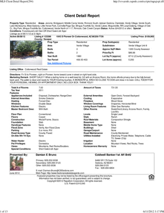 MLS Client Detail Report(294)                                                                                               http://svvarmls.rapmls.com/scripts/mgrqispi.dll




                                                                    Client Detail Report
          Property Type Residential Areas Jerome, Bridgeport, Middle Camp Verde, Rimrock South, Uptown Sedona, Clarkdale, Verde Village, Verde South,
          Lake Montezuma, West Sedona, Little Horse Park, Cornville/Page Spr, Mingus Foothills So, Verde Lakes, Mcguireville, RR Loop/Outlying, Village of Oak
          Cr., Big Park, Mingus Foothills No, Cottonwood, Verde North of 1-17, Rimrock, Oak Creek Canyon Status Active (6/4/2012 or after) Special
          Conditions Foreclosure/Lndr Own OR Short Sale/Lndr Appr
          Listings as of 06/11/12 at 3:18pm
          Active 06/08/12             Listing # 133396     1043 S Pioneer Dr Cottonwood, AZ 86326-7726                                   Listing Price: $109,900
                                      County: Yavapai
                                                   Prop Type                     Residential              Prop Subtype(s)             Residential
                                                 Area                            Verde Village               Subdivision                  Verde Village Unit 8
                                                 Beds                            3                           Approx SqFt Main             1265 County Assessor
                                                 Baths                           2                           Price/Sq Ft                  $86.88
                                                 Year Built                      1980                        Lot Sq Ft (approx)           8712 ((County Assessor))
                                                 Tax Parcel                      406-50-403                  Lot Acres (approx)           0.200
                                                 See Additional Pictures

          Listing Office Cottonwood Real Estate

          Directions Fir St to Pioneer...right on Pioneer, home toward curve in street on right hand side.
          Marketing Remark SHORT SALE!!! What a darling home on a well treed lot. 3/2 with an Arizona Room, this home affords privacy due to the fully fenced
          back yard. The pallet is clean and ready for YOUR finishing touches. A WONDERFUL AREA SO CLOSE TO DDB and close in to town. CALL TODAY FOR
          YOUR PERSONAL VIEWING. BY APPOINTMENT ONLY               ...NO LOCK BOX. THANK YOU!!!

           Total # of Rooms             7.00                                             Amount of Taxes               731.00
           Tax Year                     2011
          Features
           Appliances Included          Disposal, Dishwasher, Range/Oven                 External Amenities            Open Deck, Fenced Backyard
           Internal Amenities           Smoke Detector                                   Cooling                       Evaporative
           Heating                      Forced Elec                                      Fireplace                     Wood Stove
           Windows                      Double Glaze                                     Window Coverings              Draperies, Horizontal Blind
           Kitchen Features             Electric                                         Living Room Features          Other See Remarks
           Master Bedroom Desc          With Bath                                        Other Rooms                   Study/Den/Library, Arizona Room, Family,
                                                                                                                       Laundry
           Floor Plan                   Conventional                                     Levels                        Single Level
           Floors                       Carpet                                           Style                         Ranch
           Construction                 Wood/Frame, Stucco                               Roof Materials                Composition Shingle
           Foundation                   Slab                                             Basement                      None
           Handicap Features            None                                             Mobile Home Type              None
           Flood Zone                   Verify, Non Flood Zone                           Buildings                     Shed
           Parking                      3 or more, R/V                                   Garage/Carport                None
           Road Access Type             County, Paved                                    Road Maintenance              County Maintained
           On-Site Wtr Trt Sys          None                                             Utilities Installed           Electricity, Private Water, Telephone, Cable
                                                                                                                       TV, Sewer (City)
           Water Heater                 Electric                                         Irrigation                    None
           Pet Privileges               Domestics                                        Location                      Mountain Views, Red Rocks, Trees
           Views                        Mountains, Red Rocks/Boulders                    Homeowners Warranty           None
           Special Conditions           Short Sale/Lndr Appr

          Presented By:              Damian E Bruno                                                  Coldwell Banker/1st Aff Br#2

                                     Primary: 928-202-0038                                           6486 SR 179 Suite 102
                                     Secondary: 928-284-0123                                         Sedona, AZ 86351
                                     Other: 928-202-0038                                             928-284-0123
                                                                                                     Fax : 928-284-6804
                                     E-mail: Damian.Bruno@CBSedona.com
          June 2012                  Web Page: http://www.Sedonarealestateagents.com
                                      Featured properties may not be listed by the office/agent presenting this brochure.
                                        Information has not been verified, is not guaranteed, and is subject to change.
                                                 Copyright ©2012 Rapattoni Corporation. All rights reserved.
                                                                   U.S. Patent 6,910,045




1 of 13                                                                                                                                                   6/11/2012 3:17 PM
 
