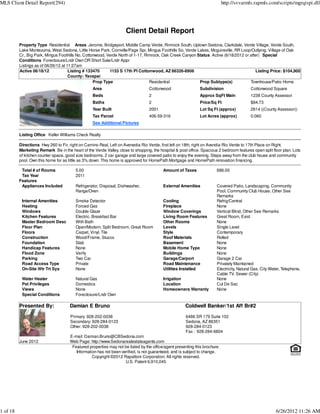 MLS Client Detail Report(294)                                                                                                http://svvarmls.rapmls.com/scripts/mgrqispi.dll




                                                                     Client Detail Report
          Property Type Residential Areas Jerome, Bridgeport, Middle Camp Verde, Rimrock South, Uptown Sedona, Clarkdale, Verde Village, Verde South,
          Lake Montezuma, West Sedona, Little Horse Park, Cornville/Page Spr, Mingus Foothills So, Verde Lakes, Mcguireville, RR Loop/Outlying, Village of Oak
          Cr., Big Park, Mingus Foothills No, Cottonwood, Verde North of 1-17, Rimrock, Oak Creek Canyon Status Active (6/18/2012 or after) Special
          Conditions Foreclosure/Lndr Own OR Short Sale/Lndr Appr
          Listings as of 06/26/12 at 11:27am
          Active 06/18/12             Listing # 133470     1153 S 17th Pl Cottonwood, AZ 86326-8906                                     Listing Price: $104,900
                                      County: Yavapai
                                                   Prop Type                     Residential              Prop Subtype(s)            Townhouse/Patio Home
                                                  Area                            Cottonwood                  Subdivision                  Cottonwood Square
                                                  Beds                            2                           Approx SqFt Main             1238 County Assessor
                                                  Baths                           2                           Price/Sq Ft                  $84.73
                                                  Year Built                      2001                        Lot Sq Ft (approx)           2614 ((County Assessor))
                                                  Tax Parcel                      406-59-316                  Lot Acres (approx)           0.060
                                                  See Additional Pictures

          Listing Office Keller Williams Check Realty

          Directions Hwy 260 to Fir, right on Camino Real, Left on Avenedia Rio Verde, first left on 18th, right on Avendia Rio Verde to 17th Place on Right.
          Marketing Remark Be in the heart of the Verde Valley, close to shopping, the hospital & post office. Spacious 2 bedroom features open split floor plan. Lots
          of kitchen counter space, good size bedrooms, 2 car garage and large covered patio to enjoy the evening. Steps away from the club house and community
          pool. Own this home for as little as 3% down. This home is approved for HomePath Mortgage and HomePath renovation financing.

           Total # of Rooms              5.00                                             Amount of Taxes               686.00
           Tax Year                      2011
          Features
           Appliances Included           Refrigerator, Disposal, Dishwasher,              External Amenities            Covered Patio, Landscaping, Community
                                         Range/Oven                                                                     Pool, Community Club House, Other See
                                                                                                                        Remarks
           Internal Amenities            Smoke Detector                                   Cooling                       Refrig/Central
           Heating                       Forced Gas                                       Fireplace                     None
           Windows                       Double Glaze                                     Window Coverings              Vertical Blind, Other See Remarks
           Kitchen Features              Electric, Breakfast Bar                          Living Room Features          Great Room, Exist
           Master Bedroom Desc           With Bath                                        Other Rooms                   None
           Floor Plan                    Open/Modern, Split Bedroom, Great Room           Levels                        Single Level
           Floors                        Carpet, Vinyl, Tile                              Style                         Contemporary
           Construction                  Wood/Frame, Stucco                               Roof Materials                Rolled
           Foundation                    Slab                                             Basement                      None
           Handicap Features             None                                             Mobile Home Type              None
           Flood Zone                    Verify                                           Buildings                     None
           Parking                       Two Car                                          Garage/Carport                Garage 2 Car
           Road Access Type              Private                                          Road Maintenance              Privately Maintained
           On-Site Wtr Trt Sys           None                                             Utilities Installed           Electricity, Natural Gas, City Water, Telephone,
                                                                                                                        Cable TV, Sewer (City)
           Water Heater                  Natural Gas                                      Irrigation                    None
           Pet Privileges                Domestics                                        Location                      Cul De Sac
           Views                         None                                             Homeowners Warranty           None
           Special Conditions            Foreclosure/Lndr Own

          Presented By:               Damian E Bruno                                                  Coldwell Banker/1st Aff Br#2

                                      Primary: 928-202-0038                                           6486 SR 179 Suite 102
                                      Secondary: 928-284-0123                                         Sedona, AZ 86351
                                      Other: 928-202-0038                                             928-284-0123
                                                                                                      Fax : 928-284-6804
                                      E-mail: Damian.Bruno@CBSedona.com
          June 2012                   Web Page: http://www.Sedonarealestateagents.com
                                       Featured properties may not be listed by the office/agent presenting this brochure.
                                         Information has not been verified, is not guaranteed, and is subject to change.
                                                  Copyright ©2012 Rapattoni Corporation. All rights reserved.
                                                                    U.S. Patent 6,910,045




1 of 18                                                                                                                                                   6/26/2012 11:26 AM
 