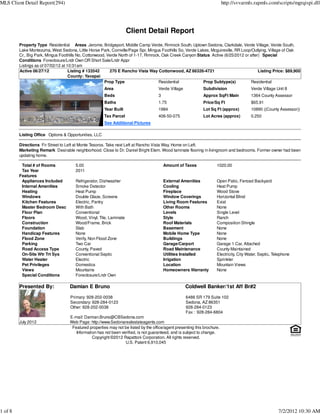 MLS Client Detail Report(294)                                                                                              http://svvarmls.rapmls.com/scripts/mgrqispi.dll




                                                                     Client Detail Report
         Property Type Residential Areas Jerome, Bridgeport, Middle Camp Verde, Rimrock South, Uptown Sedona, Clarkdale, Verde Village, Verde South,
         Lake Montezuma, West Sedona, Little Horse Park, Cornville/Page Spr, Mingus Foothills So, Verde Lakes, Mcguireville, RR Loop/Outlying, Village of Oak
         Cr., Big Park, Mingus Foothills No, Cottonwood, Verde North of 1-17, Rimrock, Oak Creek Canyon Status Active (6/25/2012 or after) Special
         Conditions Foreclosure/Lndr Own OR Short Sale/Lndr Appr
         Listings as of 07/02/12 at 10:31am
         Active 06/27/12             Listing # 133542     270 E Rancho Vista Way Cottonwood, AZ 86326-4721                               Listing Price: $89,900
                                     County: Yavapai
                                                       Prop Type                     Residential           Prop Subtype(s)          Residential
                                                       Area                          Verde Village            Subdivision                Verde Village Unit 8
                                                       Beds                          3                        Approx SqFt Main           1364 County Assessor
                                                       Baths                         1.75                     Price/Sq Ft                $65.91
                                                       Year Built                    1984                     Lot Sq Ft (approx)         10890 ((County Assessor))
                                                       Tax Parcel                    406-50-075               Lot Acres (approx)         0.250
                                                       See Additional Pictures

         Listing Office Options & Opportunities, LLC

         Directions Fir Street to Left at Monte Tesoros. Take next Left at Rancho Vista Way. Home on Left.
         Marketing Remark Desirable neighborhood. Close to Dr. Daniel Bright Elem. Wood laminate flooring in livingroom and bedrooms. Former owner had been
         updating home.

          Total # of Rooms             5.00                                              Amount of Taxes              1020.00
          Tax Year                     2011
         Features
          Appliances Included          Refrigerator, Dishwasher                          External Amenities           Open Patio, Fenced Backyard
          Internal Amenities           Smoke Detector                                    Cooling                      Heat Pump
          Heating                      Heat Pump                                         Fireplace                    Wood Stove
          Windows                      Double Glaze, Screens                             Window Coverings             Horizontal Blind
          Kitchen Features             Electric, Pantry                                  Living Room Features         Exist
          Master Bedroom Desc          With Bath                                         Other Rooms                  None
          Floor Plan                   Conventional                                      Levels                       Single Level
          Floors                       Wood, Vinyl, Tile, Laminate                       Style                        Ranch
          Construction                 Wood/Frame, Brick                                 Roof Materials               Composition Shingle
          Foundation                   Slab                                              Basement                     None
          Handicap Features            None                                              Mobile Home Type             None
          Flood Zone                   Verify, Non Flood Zone                            Buildings                    None
          Parking                      Two Car                                           Garage/Carport               Garage 1 Car, Attached
          Road Access Type             County, Paved                                     Road Maintenance             County Maintained
          On-Site Wtr Trt Sys          Conventional Septic                               Utilities Installed          Electricity, City Water, Septic, Telephone
          Water Heater                 Electric                                          Irrigation                   Sprinkler
          Pet Privileges               Domestics                                         Location                     Mountain Views
          Views                        Mountains                                         Homeowners Warranty          None
          Special Conditions           Foreclosure/Lndr Own

         Presented By:              Damian E Bruno                                                   Coldwell Banker/1st Aff Br#2
                                    Primary: 928-202-0038                                            6486 SR 179 Suite 102
                                    Secondary: 928-284-0123                                          Sedona, AZ 86351
                                    Other: 928-202-0038                                              928-284-0123
                                                                                                     Fax : 928-284-6804
                                    E-mail: Damian.Bruno@CBSedona.com
         July 2012                  Web Page: http://www.Sedonarealestateagents.com
                                     Featured properties may not be listed by the office/agent presenting this brochure.
                                       Information has not been verified, is not guaranteed, and is subject to change.
                                                Copyright ©2012 Rapattoni Corporation. All rights reserved.
                                                                  U.S. Patent 6,910,045




1 of 8                                                                                                                                                   7/2/2012 10:30 AM
 