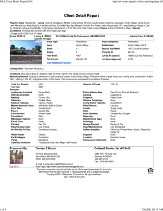 MLS Client Detail Report(294)                                                                                              http://svvarmls.rapmls.com/scripts/mgrqispi.dll




                                                                   Client Detail Report
         Property Type Residential Areas Jerome, Bridgeport, Middle Camp Verde, Rimrock South, Uptown Sedona, Clarkdale, Verde Village, Verde South,
         Lake Montezuma, West Sedona, Little Horse Park, Cornville/Page Spr, Mingus Foothills So, Verde Lakes, Mcguireville, RR Loop/Outlying, Village of Oak
         Cr., Big Park, Mingus Foothills No, Cottonwood, Verde North of 1-17, Rimrock, Oak Creek Canyon Status Active (7/2/2012 or after) Special
         Conditions Foreclosure/Lndr Own OR Short Sale/Lndr Appr
         Listings as of 07/09/12 at 10:14am
         Active 07/02/12             Listing # 133593     2416 S Rio Verde Dr Cottonwood, AZ 86326-5925                                 Listing Price: $109,900
                                     County: Yavapai
                                                  Prop Type                     Residential              Prop Subtype(s)             Residential
                                                 Area                           Verde Village               Subdivision                  Verde Village Unit 2
                                                 Beds                           3                           Approx SqFt Main             1352 County Assessor
                                                 Baths                          2                           Price/Sq Ft                  $81.29
                                                 Year Built                     1987                        Lot Sq Ft (approx)           10890 ((County Assessor))
                                                 Tax Parcel                     406-46-193                  Lot Acres (approx)           0.250
                                                 See Additional Pictures

         Listing Office Kooiman Realty, LLC

         Directions Hwy 260 to East on Western, right on Pinto, right on Rio Verde Drive to home on right.
         Marketing Remark Spacious 3 bedroom 2 bath property located in the Verde Village. This home offers a large living room, dining area, and kitchen. Built in
         1987, offering 1,352 SF. Enjoy the comfort of this home. This home can be purchased for as little as 3%down

          Total # of Rooms             6.00                                             Amount of Taxes               1027.00
          Tax Year                     2011
         Features
          Appliances Included          Range/Oven                                       External Amenities            Open Patio, Fenced Backyard
          Internal Amenities           None                                             Cooling                       Evaporative
          Heating                      Forced Elec                                      Fireplace                     Pellet Stove
          Windows                      Double Glaze                                     Window Coverings              None
          Kitchen Features             Electric, Pantry                                 Living Room Features          Great Room
          Master Bedroom Desc          With Bath, Walk In Closet                        Other Rooms                   Laundry
          Floor Plan                   Conventional                                     Levels                        Single Level
          Floors                       Carpet, Tile                                     Style                         Ranch
          Construction                 Wood/Frame                                       Roof Materials                Composition Shingle
          Foundation                   Slab                                             Basement                      None
          Handicap Features            None                                             Mobile Home Type              None
          Flood Zone                   Verify                                           Buildings                     None
          Parking                      Two Car                                          Garage/Carport                Garage 2 Car
          Road Access Type             City, Paved                                      Road Maintenance              City Maintained
          On-Site Wtr Trt Sys          Conventional Septic                              Utilities Installed           Electricity, Private Water, Septic, Telephone,
                                                                                                                      Cable TV
          Water Heater                 Electric                                         Irrigation                    None
          Pet Privileges               Domestics                                        Location                      Mountain Views
          Views                        Mountains                                        Homeowners Warranty           None
          Special Conditions           Foreclosure/Lndr Own, Might Not Finance

         Presented By:              Damian E Bruno                                                  Coldwell Banker/1st Aff Br#2
                                    Primary: 928-202-0038                                           6486 SR 179 Suite 102
                                    Secondary: 928-284-0123                                         Sedona, AZ 86351
                                    Other: 928-202-0038                                             928-284-0123
                                                                                                    Fax : 928-284-6804
                                    E-mail: Damian.Bruno@CBSedona.com
         July 2012                  Web Page: http://www.Sedonarealestateagents.com
                                     Featured properties may not be listed by the office/agent presenting this brochure.
                                       Information has not been verified, is not guaranteed, and is subject to change.
                                                Copyright ©2012 Rapattoni Corporation. All rights reserved.
                                                                  U.S. Patent 6,910,045




1 of 9                                                                                                                                                   7/9/2012 10:13 AM
 