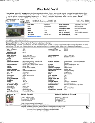 MLS Client Detail Report(294)                                                                                               http://svvarmls.rapmls.com/scripts/mgrqispi.dll




                                                                    Client Detail Report
          Property Type Residential Areas Jerome, Bridgeport, Middle Camp Verde, Rimrock South, Uptown Sedona, Clarkdale, Verde Village, Verde South,
          Lake Montezuma, West Sedona, Little Horse Park, Cornville/Page Spr, Mingus Foothills So, Verde Lakes, Mcguireville, RR Loop/Outlying, Village of Oak
          Cr., Big Park, Mingus Foothills No, Cottonwood, Verde North of 1-17, Rimrock, Oak Creek Canyon Status Active (7/30/2012 or after) Special
          Conditions Foreclosure/Lndr Own OR Short Sale/Lndr Appr
          Listings as of 08/06/12 at 11:59am
          Active 08/01/12             Listing # 133841     820 E Ida Ct Cottonwood, AZ 86326-4293                                         Listing Price: $90,000
                                      County: Yavapai
                                                   Prop Type                     Residential              Prop Subtype(s)            Townhouse/Patio Home
                                                 Area                            Cottonwood                  Subdivision                  Aspen Shadows
                                                 Beds                            2                           Approx SqFt Main             963 County Assessor
                                                 Baths                           1.75                        Price/Sq Ft                  $93.46
                                                 Year Built                      1998                        Lot Sq Ft (approx)           1742 ((County Assessor))
                                                 Tax Parcel                      406-42-188                  Lot Acres (approx)           0.040
                                                 See Additional Pictures

          Listing Office Coldwell Banker/Mabery

          Directions Main St. / left on Aspen / right on 8th Place / left on Ida Court on the right.
          Marketing Remark Desirable Aspen Shadows Unit. There has not been one available in a year! 2 bedroom 1.75 bath stucco with tile roof, one car garage,
          water softener, R/O, patio area. Estate property has been vacant a year. We are in process of getting utilities on and cleaned up. Great location!

           Total # of Rooms             4.00                                             Amount of Taxes               582.00
           Tax Year                     2012                                             Association Fees Amt          $50.00
           Association Y/M              Month
          Room Information
           Master Bedroom               12x13 Level: Main                                Second Bedroom                13x11 Level: Main
           Living Room                  14.10x12.10 Level: Main                          Dining Room                   9.60x8 Level: Main
           Kitchen                      17.20x6 Level: Main
          Features
           Appliances Included          Refrigerator, Disposal, Washer/Dryer,            External Amenities            Covered Patio, Landscaping, Fenced
                                        Dishwasher, Range/Oven                                                         Backyard
           Internal Amenities           Garage Door Opener, Smoke Detector               Cooling                       Refrig/Central, Ceiling Fan
           Heating                      Forced Gas                                       Fireplace                     None
           Windows                      Double Glaze, Screens                            Window Coverings              Vertical Blind
           Kitchen Features             Gas                                              Living Room Features          Ceiling Fan
           Master Bedroom Desc          With Bath, Walk In Closet                        Other Rooms                   Storage, Laundry
           Floor Plan                   Great Room                                       Levels                        Single Level
           Floors                       Carpet, Tile                                     Style                         Contemporary
           Construction                 Wood/Frame, Stucco                               Roof Materials                Tile
           Foundation                   Slab                                             Basement                      None
           Handicap Features            None                                             Mobile Home Type              None
           Flood Zone                   Verify                                           Buildings                     None
           Parking                      Two Car                                          Garage/Carport                Garage 1 Car, Attached
           Road Access Type             City, Paved                                      Road Maintenance              Privately Maintained
           On-Site Wtr Trt Sys          None                                             Utilities Installed           Electricity, Natural Gas, City Water
           Water Heater                 Natural Gas                                      Irrigation                    None
           Pet Privileges               Domestics                                        Location                      Cul De Sac, View
           Views                        Mountains, City                                  Homeowners Warranty           None
           Special Conditions           Short Sale/Lndr Appr

          Presented By:              Damian E Bruno                                                  Coldwell Banker/1st Aff Br#2

                                     Primary: 928-202-0038                                           6486 SR 179 Suite 102
                                     Secondary: 928-284-0123                                         Sedona, AZ 86351
                                     Other: 928-202-0038                                             928-284-0123
                                                                                                     Fax : 928-284-6804
                                     E-mail: Damian.Bruno@CBSedona.com
          August 2012                Web Page: http://www.Sedonarealestateagents.com
                                      Featured properties may not be listed by the office/agent presenting this brochure.
                                        Information has not been verified, is not guaranteed, and is subject to change.
                                                 Copyright ©2012 Rapattoni Corporation. All rights reserved.
                                                                   U.S. Patent 6,910,045




1 of 18                                                                                                                                                 8/6/2012 11:58 AM
 