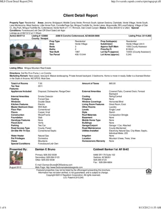 MLS Client Detail Report(294)                                                                                              http://svvarmls.rapmls.com/scripts/mgrqispi.dll




                                                                   Client Detail Report
         Property Type Residential Areas Jerome, Bridgeport, Middle Camp Verde, Rimrock South, Uptown Sedona, Clarkdale, Verde Village, Verde South,
         Lake Montezuma, West Sedona, Little Horse Park, Cornville/Page Spr, Mingus Foothills So, Verde Lakes, Mcguireville, RR Loop/Outlying, Village of Oak
         Cr., Big Park, Mingus Foothills No, Cottonwood, Verde North of 1-17, Rimrock, Oak Creek Canyon :Status Active (8/6/2012 or after) Special
         Conditions Foreclosure/Lndr Own OR Short Sale/Lndr Appr
         Listings as of 08/13/12 at 11:55am
         Active 08/07/12          Listing # 133880         2280 S Concho Cottonwood, AZ 86326-5808                                      Listing Price: $114,900
                                  County: Yavapai
                                                    Prop Type                   Residential               Prop Subtype(s)            Residential
                                                    Area                        Verde Village             Subdivision                Verde Village Unit 4
                                                    Beds                        3                         Approx SqFt Main           1056 County Assessor
                                                    Baths                       2                         Price/Sq Ft                $108.81
                                                    Year Built                  1987                      Lot Sq Ft (approx)         10454 ((County Assessor))
                                                    Tax Parcel                  406-15-044                Lot Acres (approx)         0.240




         Listing Office Mingus Mountain Real Estate

         Directions Del Rio R on Puma, L on Concho
         Marketing Remark New carpet, new paint. Mature landscaping. Private fenced backyard. 3 bedrooms. Home is move-in-ready. Seller is a licensed Broker
         in the State of Arizona. NO SPDS. Must See.

          Total # of Rooms             7.00                                             Amount of Taxes               865.00
          Tax Year                     2011
         Features
          Appliances Included          Disposal, Dishwasher, Range/Oven                 External Amenities            Covered Patio, Covered Deck, Fenced
                                                                                                                      Backyard
          Internal Amenities           Smoke Detector                                   Cooling                       Refrig/Central
          Heating                      Forced Gas                                       Fireplace                     None
          Windows                      Double Glaze                                     Window Coverings              Horizontal Blind
          Kitchen Features             Electric                                         Living Room Features          Great Room, Exist
          Master Bedroom Desc          With Bath                                        Other Rooms                   Laundry
          Floor Plan                   Conventional                                     Levels                        Single Level
          Floors                       Carpet, Vinyl                                    Style                         Ranch
          Construction                 Wood/Frame                                       Roof Materials                Composition Shingle
          Foundation                   Slab                                             Basement                      None
          Handicap Features            None                                             Mobile Home Type              None
          Flood Zone                   Verify                                           Buildings                     None
          Parking                      Two Car                                          Garage/Carport                Garage 1 Car, Attached
          Road Access Type             County, Paved                                    Road Maintenance              County Maintained
          On-Site Wtr Trt Sys          Conventional Septic                              Utilities Installed           Electricity, Natural Gas, City Water, Septic,
                                                                                                                      Individual Meter, 220
          Water Heater                 Natural Gas                                      Irrigation                    None
          Pet Privileges               Domestics                                        Location                      Mountain Views, Trees, View
          Views                        Mountains                                        Homeowners Warranty           None
          Special Conditions           Foreclosure/Lndr Own

         Presented By:              Damian E Bruno                                                  Coldwell Banker/1st Aff Br#2

                                    Primary: 928-202-0038                                           6486 SR 179 Suite 102
                                    Secondary: 928-284-0123                                         Sedona, AZ 86351
                                    Other: 928-202-0038                                             928-284-0123
                                                                                                    Fax : 928-284-6804
                                    E-mail: Damian.Bruno@CBSedona.com
         August 2012                Web Page: http://www.Sedonarealestateagents.com
                                     Featured properties may not be listed by the office/agent presenting this brochure.
                                       Information has not been verified, is not guaranteed, and is subject to change.
                                                Copyright ©2012 Rapattoni Corporation. All rights reserved.
                                                                  U.S. Patent 6,910,045




1 of 6                                                                                                                                                  8/13/2012 11:55 AM
 