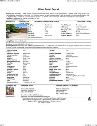 MLS Client Detail Report(294)                                                                                             http://svvarmls.rapmls.com/scripts/mgrqispi.dll




                                                                  Client Detail Report
         Property Type Residential Areas Jerome, Bridgeport, Middle Camp Verde, Rimrock South, Uptown Sedona, Clarkdale, Verde Village, Verde South,
         Lake Montezuma, West Sedona, Little Horse Park, Cornville/Page Spr, Mingus Foothills So, Verde Lakes, Mcguireville, RR Loop/Outlying, Village of Oak
         Cr., Big Park, Mingus Foothills No, Cottonwood, Verde North of 1-17, Rimrock, Oak Creek Canyon Status Active (9/10/2012 or after) Special
         Conditions Foreclosure/Lndr Own OR Short Sale/Lndr Appr
         Listings as of 09/17/12 at 1:41pm
         Active 09/14/12          Listing # 134194           857 S 5th St Cottonwood, AZ 86326-4326                                    Listing Price: $124,900
                                  County: Yavapai
                                                  Prop Type                     Residential              Prop Subtype(s)            Residential
                                               Area                            Cottonwood                  Subdivision                   Verde Palisds 1-5
                                               Beds                            3                           Approx SqFt Main              1632 County Assessor
                                               Baths                           1.75                        Price/Sq Ft                   $76.53
                                               Year Built                      1976                        Lot Sq Ft (approx)            9583 ((County Assessor))
                                               Tax Parcel                      406-05-100                  Lot Acres (approx)            0.220
                                               See Additional Pictures

         Listing Office Kooiman Realty, LLC

         Directions 6th street to Date left on 5th st to sign
         Marketing Remark Home offers 1632 sq ft featuring 3 bedrooms and 1-3/4 baths, living room, kitchen and two car garage. This home can be purchased for
         as little as 3%down and is eligible for Homepath Mortgage and Homepath Renovation financing

          Total # of Rooms            6.00                                             Tax Year                      749
         Features
          Appliances Included         Range/Oven                                       External Amenities            Covered Patio
          Internal Amenities          None                                             Cooling                       Evaporative
          Heating                     Forced Gas                                       Fireplace                     Woodburning Fireplac
          Windows                     Single Pane                                      Window Coverings              None
          Kitchen Features            Electric                                         Living Room Features          Exist
          Master Bedroom Desc         With Bath                                        Other Rooms                   Laundry
          Floor Plan                  Conventional                                     Levels                        Single Level
          Floors                      Carpet                                           Style                         Ranch
          Construction                Brick                                            Roof Materials                Composition Shingle
          Foundation                  Slab                                             Basement                      None
          Handicap Features           None                                             Mobile Home Type              None
          Flood Zone                  Verify                                           Buildings                     None
          Parking                     Two Car                                          Garage/Carport                Garage 2 Car
          Road Access Type            City                                             Road Maintenance              City Maintained
          On-Site Wtr Trt Sys         None                                             Utilities Installed           Electricity, City Water, Sewer (City)
          Water Heater                Natural Gas                                      Irrigation                    None
          Pet Privileges              Domestics                                        Location                      Mountain Views
          Views                       Mountains                                        Homeowners Warranty           None
          Special Conditions          Foreclosure/Lndr Own

         Presented By:             Damian E Bruno                                                  Coldwell Banker/1st Aff Br#2

                                    Primary: 928-202-0038                                          6486 SR 179 Suite 102
                                    Secondary: 928-284-0123                                        Sedona, AZ 86351
                                    Other: 928-202-0038                                            928-284-0123
                                                                                                   Fax : 928-284-6804
                                   E-mail: Damian.Bruno@CBSedona.com
         September 2012            Web Page: http://www.Sedonarealestateagents.com
                                    Featured properties may not be listed by the office/agent presenting this brochure.
                                      Information has not been verified, is not guaranteed, and is subject to change.
                                               Copyright ©2012 Rapattoni Corporation. All rights reserved.
                                                                 U.S. Patent 6,910,045




1 of 7                                                                                                                                                   9/17/2012 1:41 PM
 