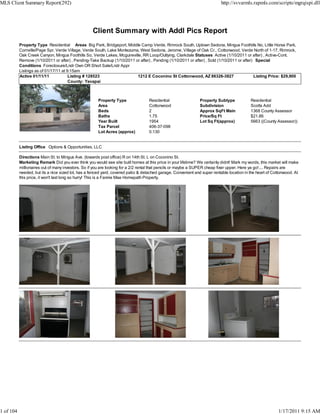 MLS Client Summary Report(292)                                                                                             http://svvarmls.rapmls.com/scripts/mgrqispi.dll




                                                   Client Summary with Addl Pics Report
           Property Type Residential Areas Big Park, Bridgeport, Middle Camp Verde, Rimrock South, Uptown Sedona, Mingus Foothills No, Little Horse Park,
           Cornville/Page Spr, Verde Village, Verde South, Lake Montezuma, West Sedona, Jerome, Village of Oak Cr., Cottonwood, Verde North of 1-17, Rimrock,
           Oak Creek Canyon, Mingus Foothills So, Verde Lakes, Mcguireville, RR Loop/Outlying, Clarkdale Statuses Active (1/10/2011 or after) , Active-Cont.
           Remove (1/10/2011 or after) , Pending-Take Backup (1/10/2011 or after) , Pending (1/10/2011 or after) , Sold (1/10/2011 or after) Special
           Conditions Foreclosure/Lndr Own OR Short Sale/Lndr Appr
           Listings as of 01/17/11 at 9:15am
           Active 01/11/11             Listing # 128523                  1212 E Coconino St Cottonwood, AZ 86326-3827                       Listing Price: $29,900
                                       County: Yavapai



                                                      Property Type                Residential                 Property Subtype            Residential
                                                      Area                         Cottonwood                  Subdivision                 Scotts Add
                                                      Beds                         2                           Approx SqFt Main            1368 County Assessor
                                                      Baths                        1.75                        Price/Sq Ft                 $21.86
                                                      Year Built                   1954                        Lot Sq Ft(approx)           5663 ((County Assessor))
                                                      Tax Parcel                   406-37-098
                                                      Lot Acres (approx)           0.130


           Listing Office Options & Opportunities, LLC

           Directions Main St. to Mingus Ave. (towards post office) R on 14th St. L on Coconino St.
           Marketing Remark Did you ever think you would see site built homes at this price in your lifetime? We certainly didnt! Mark my words, this market will make
           millionaires out of many investors. So if you are looking for a 2/2 rental that pencils or maybe a SUPER cheap fixer upper, Here ya go!.... Repairs are
           needed, but its a nice sized lot, has a fenced yard, covered patio & detached garage. Convenient and super rentable location in the heart of Cottonwood. At
           this price, it won't last long so hurry! This is a Fannie Mae Homepath Property.




1 of 104                                                                                                                                                  1/17/2011 9:15 AM
 