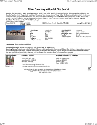 MLS Client Summary Report(292)                                                                                              http://svvarmls.rapmls.com/scripts/mgrqispi.dll




                                                 Client Summary with Addl Pics Report
          Property Type Residential Areas Big Park, Bridgeport, Middle Camp Verde, Rimrock South, Uptown Sedona, Mingus Foothills No, Little Horse Park,
          Cornville/Page Spr, Verde Village, Verde South, Lake Montezuma, West Sedona, Jerome, Village of Oak Cr., Cottonwood, Verde North of 1-17, Rimrock,
          Oak Creek Canyon, Mingus Foothills So, Verde Lakes, Mcguireville, RR Loop/Outlying, Clarkdale Statuses Active (12/27/2010 or after) , Active-Cont.
          Remove (12/27/2010 or after) , Pending-Take Backup (12/27/2010 or after) , Pending (12/27/2010 or after) , Sold (12/27/2010 or after) Special
          Conditions Foreclosure/Lndr Own OR Short Sale/Lndr Appr
          Listings as of 01/03/11 at 9:43am
          Active 12/30/10             Listing # 128549                  4500 W Horizon View Dr Clarkdale, AZ 86324                       Listing Price: $261,250
                                      County: Yavapai



                                                    Property Type                Residential                  Property Subtype            Residential
                                                    Area                         Clarkdale                    Subdivision                 Under 5 Acres
                                                    Beds                         4                            Approx SqFt Main            3207 County Assessor
                                                    Baths                        3.50                         Price/Sq Ft                 $81.46
                                                    Year Built                   2006                         Lot Sq Ft(approx)           87556 ((County Assessor))
                                                    Tax Parcel                   406-27-002H
                                                    Lot Acres (approx)           2.010


          Listing Office Mingus Mountain Real Estate

          Directions 89A towards Jerome, L on Desert Sky, R on Horizon View. 1st house on the L.
          Marketing Remark Fantastic views of the Red Rocks of Sedona and Mingus Mountain. 4 bedrooms/ 3.5 baths. Over 3200 sq ft. Huge rec/game room over
          the garage. Oversized 2 car garage. Seperate den/study area. Huge laundry room. Fireplace. Fenced backyard. Split floorplan. Home is move-in-ready!
          Must have proof of funds for cash offers. Must have LSR from Lender when submitting all offer's. Property is being sold as is.

          Presented By:              Damian E Bruno                                                   Coldwell Banker/1st Aff Br#2

                                     Primary: 928-202-0038                                            6486 SR 179 Suite 102
                                     Secondary: 928-284-0123                                          Sedona, AZ 86351
                                     Other: 928-202-0038                                              928-284-0123
                                                                                                      Fax : 928-284-6804
                                     E-mail: Damian.Bruno@CBSedona.com
          January 2011               Web Page: http://www.Sedonarealestateagents.com

                                          Information has not been verified, is not guaranteed, and is subject to change.
                                                   Copyright ©2011 Rapattoni Corporation. All rights reserved.
                                                                     U.S. Patent 6,910,045




1 of 77                                                                                                                                                  1/3/2011 9:45 AM
 