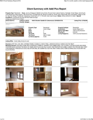 MLS Client Summary Report(292)                                                                                       http://svvarmls.rapmls.com/scripts/mgrqispi.dll




                                                 Client Summary with Addl Pics Report
          Property Type Residential Areas Jerome, Bridgeport, Middle Camp Verde, Rimrock South, Uptown Sedona, Clarkdale, Verde Village, Verde South,
          Lake Montezuma, West Sedona, Little Horse Park, Cornville/Page Spr, Mingus Foothills So, Verde Lakes, Mcguireville, RR Loop/Outlying, Village of Oak
          Cr., Big Park, Mingus Foothills No, Cottonwood, Verde North of 1-17, Rimrock, Oak Creek Canyon :Status Active (2/20/2012 or after) Special
          Conditions Foreclosure/Lndr Own OR Short Sale/Lndr Appr
          Listings as of 02/27/12 at 12:55pm
          Active 02/24/12             Listing # 132373     4540 E Broken Saddle Dr Cottonwood, AZ 86326-5722                             Listing Price: $188,900
                                      County: Yavapai



                                                    Property Type              Residential                Property Subtype           Residential
                                                    Area                       Verde Village              Subdivision                Verde Village Unit 5
                                                    Beds                       3                          Approx SqFt Main           1835 County Assessor
                                                    Baths                      2                          Price/Sq Ft                $102.94
                                                    Year Built                 2006                       Lot Sq Ft(approx)          10019 ((County Assessor))
                                                    Tax Parcel                 406-47-506B
                                                    Lot Acres (approx)         0.230


          Listing Office Verde Valley Homes & Land

          Directions HWY 260 L-DEL RIO L-SPANISH ROWEL R-DIABLO L-ROCK TRAIL L-BROKEN SADDLE HOME IS ON THE RIGHT
          Marketing Remark VERY NICE HOME WITH UPGRADED CABINETS, GRANITE TOPS DINING AREA, TILE FLOORS, CUSTOM DOORS AND MORE,
          COVERED DECK ACROSS THE BACK OF HOME AND IT ALSO HAS TILE FLOOR. THIS PROPERTY IS ELIGIBLE UNDER THE FREDDIE MAC FIRST
          LOOK INITIATIVE THROUGH 03/10/2012 NO OFFERS WILL BE SUBMITTED FOR THE FIRST THREE DAYS, HOME IS BEING SOLD AS IS WITH NO
          CLUE OR SPDS




1 of 11                                                                                                                                            2/27/2012 12:56 PM
 