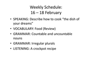 Weekly Schedule:  
             16 – 18 February 
•  SPEAKING: Describe how to cook “the dish of 
   your dreams” 
•  VOCABULARY: Food (Review) 
•  GRAMMAR: Countable and uncountable 
   nouns 
•  GRAMMAR: Irregular plurals 
•  LISTENING: A crockpot recipe 
 