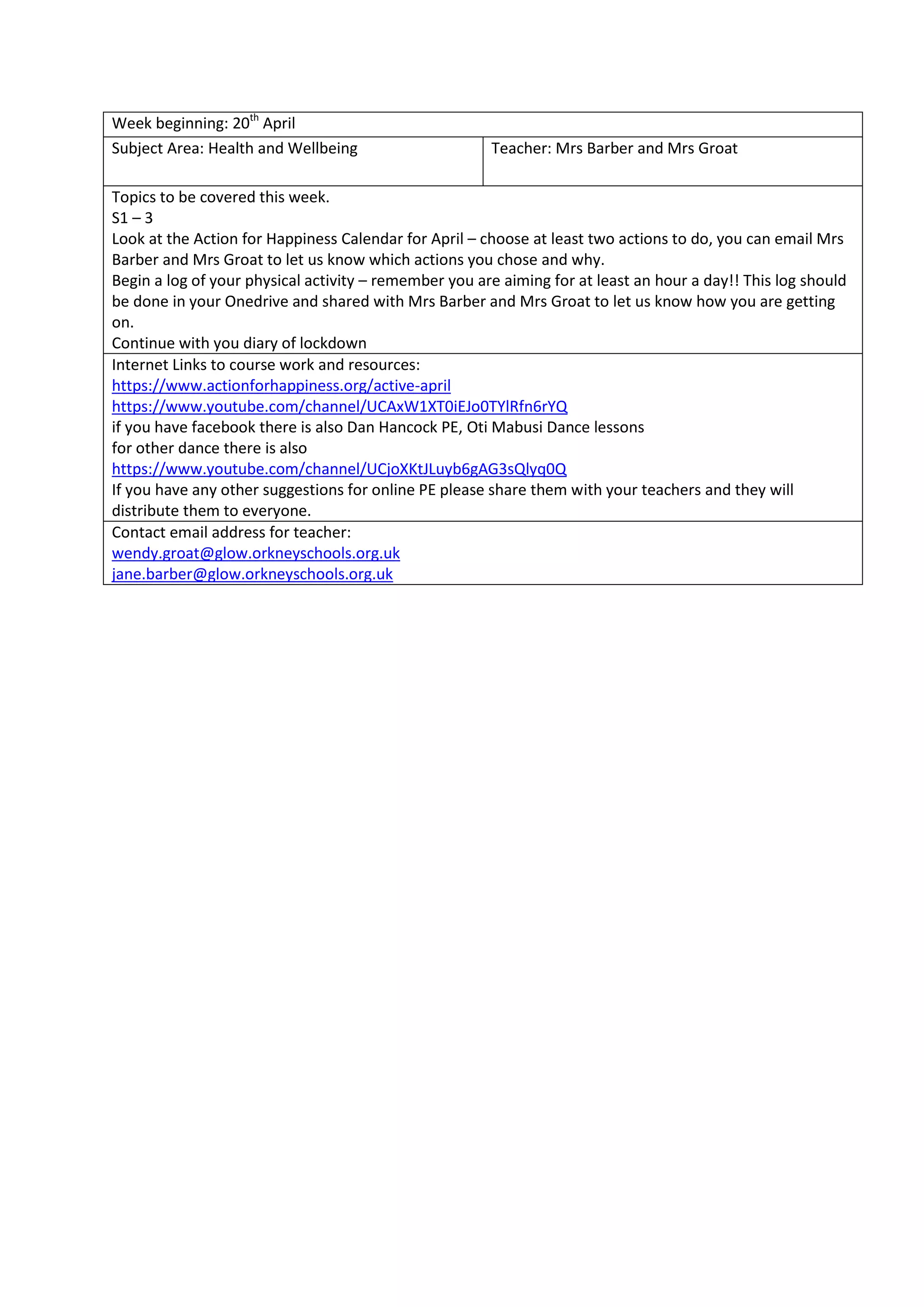 Week beginning: 20th
April
Subject Area: Health and Wellbeing Teacher: Mrs Barber and Mrs Groat
Topics to be covered this week.
S1 – 3
Look at the Action for Happiness Calendar for April – choose at least two actions to do, you can email Mrs
Barber and Mrs Groat to let us know which actions you chose and why.
Begin a log of your physical activity – remember you are aiming for at least an hour a day!! This log should
be done in your Onedrive and shared with Mrs Barber and Mrs Groat to let us know how you are getting
on.
Continue with you diary of lockdown
Internet Links to course work and resources:
https://www.actionforhappiness.org/active-april
https://www.youtube.com/channel/UCAxW1XT0iEJo0TYlRfn6rYQ
if you have facebook there is also Dan Hancock PE, Oti Mabusi Dance lessons
for other dance there is also
https://www.youtube.com/channel/UCjoXKtJLuyb6gAG3sQlyq0Q
If you have any other suggestions for online PE please share them with your teachers and they will
distribute them to everyone.
Contact email address for teacher:
wendy.groat@glow.orkneyschools.org.uk
jane.barber@glow.orkneyschools.org.uk