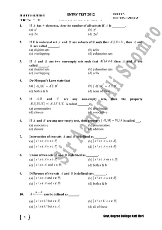 Date:
Mathema                                 ENTRY TEST 2012
                                                                           01-05-2012
tics – I                             WEEKLY TEST No. 1                     Time: 24
1.        If A has n elements, then the number of all subsets if A is ________.
          (a) n 2                                  (b) 2n
          (c) 2n                                   (d) 2n 2

2.        If U is universal set A and B are subsets of U such that A U B = U , then A and
           B are called _______.
          (a) disjoint sets                        (b) cells
          (c) overlapping                          (d) exhaustive sets

3.        If A and B are two non-empty sets such that A I B ≠ φ then A and B are
          called ______.
          (a) disjoint sets                   (b) exhaustive sets
          (c) overlapping                     (d) cells

4.        De-Morgan’s Laws state that
          (a) ( A U B ) ′ = A′ I B′                   (b) ( A I B ) ′ = A′ I B′
          (c) both a & b                              (d) none of these

5.        If     A, B and C             are any non-empty        sets,    then    the   property
           A U ( B U C ) = ( A U B ) U C is called _______.
          (a) commutative                             (b) distributive
          (d) closure                                 (d) associative

6.        If A and B are any non-empty sets, then property ( A U B ) = B U A is called ___.
          (a) associative                         (b) commutative
          (c) closure                             (d) addition

7.        Intersection of two sets A and B is defined as _______.
          (a) { x / x ∈ A ∨ x ∈ B}                  (b) { x / x ∈ A ∧ x ∈ B}
          (c) { x / x ∉ A ∧ x ∈ B}                    (d) { x / x ∈ A ∧ x ∉ B}

8.        Union of two sets A and B is defined as _______.
          (a) { x / x ∈ A ∨ x ∈ B}                 (b) { x / x ∈ A or x ∈ B}
          (c) { x / x ∈ A and x ∈ B}                  (d) both a & b

9.        Difference of two sets A and B is defined sets _______.
          (a) { x / x ∈ A and x ∉ B}                (b) { x / x ∈ A ∧ x ∉ B}
          (c) { x / x ∉ A and x ∉ B}                  (d) both a & b

               u−A
10.       A=          can be defined as ______.

          (a) { x / x ∈ U but x ∉ B}                  (b) { x / x ∈ U ∧ x ∉ B}
          (c) { x / x ∉ U but x ∈ A}                  (d) all of these


      1                                                            Govt. Degree College Kari Mori
 