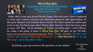 Mixed Bag Quiz
Compiled by- PG Quizhouse (Partha Gupta)
Date: 29th November, 2020
Time: 10 pm onwards
Hello, this is your quiz-friend Partha Gupta. Over the years I have conducted
so many quiz contests and got your illustrious presence and appreciation. In
this grim situation of Lockdown due to Covid- 19, I have started an online quiz
series in my Facebook page titled ‘Theme Quiz Journey’ which has been going
on since 10th May, ‘20 the birthday of ‘Father of Indian Quiz’- Neil O’Brien.
So, today I am going to place a Mixed Bag Quiz (10 qsn.) in my FB link:
https://www.facebook.com/partha.gupta.56. Time- 10 pm. onwards. Plz give your
answer only through WhatsApp-7687842417 or SMS-9830318721 or in my
Messenger. Answering time- 1 hour.
So friends, gear up to answer the questions as the earliest!
 