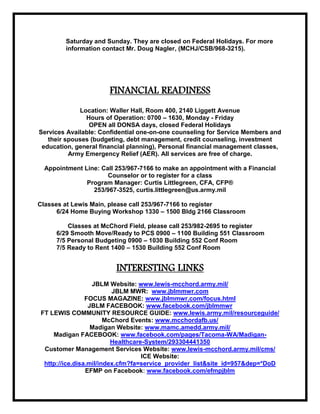 EFMP Camp: Registration packets are available at the Waller Hall ACS EFMP office or on-line at http://www.jblmmwr.com/acs_efmp.html. The overnight registration is full, but 20 August Day Camp is open; registration ends July 16. Questions? Call 253-967-3520 or e-mail JBLMIMCOMDFMWREFMP@conus.army.mil.TRAINING and EDUCATION<br />STREE PARENTING CLASSES:  Stress anyone?  Being a parent is stressful in itself.  Being a Military Family adds to the stress that parent’s experience.  If you are looking for ways to reduce your stress, the New Parent Support Program is offering a class that may be the answer.  Their Stress-Free Parenting class will introduce you to Mindfulness Stress Management and Emotional Coaching skills.  Mindfulness is a time-honored practice of being aware and accepting of the present moment rather than worried about the future or lamenting over the past.  Emotional Coaching, developed by Dr. John Gottman, helps parents support healthy emotional development in their children.  The class will be held At the Family Resource Center on Wednesday, June 29th from 3:30 to 5 PM and the following six Wednesdays ending on August 3rd.  Free child care is available; pre-registration is required by June 15th. For more information please call Sol Riou, LICSW at 253-320-1392 or Yolanda Hayes, MSW, LSW at 253-967-1013.AAFES<br />JB Lewis-McChord Movie Schedule PH (253) 967-4329 *recordingPH (253) 967-5976 <br />FREE MOVIES- The Theater at McChord Field has reopened for free weekend movies. Call 253-982-5836 for schedule.<br />COMMISSARY<br />LOOK OUT FOR THE UPCOMING CASE LOT SALES!!!JULY 12 - 16, 2011AUGUST 30 - SEPTEMBER 03, 2011FOR MORE INFORMATION ABOUT THE CASE LOT SALES ASK AT THE STORE OR CALL ANY OF THE NUMBERS SHOWN BELOW.Coming June 23 - July 4th is our Chilly Truckload Sale. A variety of chill items will be on special; hot dogs, bacon, shredded cheese, block cheese and yogurt.MADIGAN NEWS<br />TRICARE ECHO Helps Families:<br />For beneficiaries with specific mental or physical disabilities, TRICARE's Extended Care Health<br />Option (ECHO) provides benefits, including financial assistance that is not available through the<br />basic TRICARE program. Qualifying conditions for ECHO include moderate or severe mental<br />retardation, a serious physical disability and a physical or psychological condition that causes<br />the beneficiary to be homebound. For more information, talk with your regional health care<br />contractor or visit the TRICARE ECHO webpage.  If stationed overseas, contact your TRICARE Area<br />Office or military treatment facility. Contact information can be found on the TRICARE website.<br />Military.com surveys have found that most servicemembers and their families are confused by<br />TRICARE. Get the facts and latest news on TRICARE.<br />http://www.military.com/military-report/tricare-echo-helps-families?ESRC=mr.nl<br />MADIGAN NEEDS YOUR HELP! - Over 5000 appointments were no shows last month. That means 1) If you were trying to make an appointment and couldn’t your were frustrated 2) 5000 appointment slots went unfilled 3) Practitioners who would have been seeing patients had to paid even though they were not seeing patients Please be kind and cancel your appointment if you are not going to make it!!! 