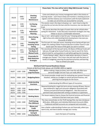 Please Note: This class will be held in Bldg 2400 (Cascade Training
                                                                           Annex)

                                              Come and refresh your money management skills in this hands-on
                          Checking
            0900 -                         learning session. Learn how to keep and maintain a checking account
 09/18                    Account
             1130                           register and then balance your transactions with the bank statement
                         Maintenance
                                                      to make sure all entries are accounted for correctly.
                                           This session covers the steps to buying a car. Learn how to shop for
            1330 -        Car Buying
 08/29                                     not only the car but also the loan and the insurance; one size does not
             1600          Process
                                           fit all.
                           TSP and            The course describes the types of assets that can be utilized when
            1230 -
 09/06                    Retirement       saving for retirement. It also discusses investment strategies one may
             1400
                           Planning                        follow to secure a comfortable retirement
                                            Buy or rent: which option is best for you? Knowing when the time is
            1300 -       Home Buying
 09/13                                        right to buy and understanding home buying basics may save you
             1530          Basics
                                                                      thousands of dollars.
                        Investing 101:     The first part of a two part series, Investing versus Saving will give you
            1300 -
 09/20                 Investing versus     insight into making a better financial decision to either invest or save
             1400
                            Saving                  based upon the nature of the goals you wish to achieve.
                        Investing 102:     The second part of the two part series, the Basics of Mutual Funds will
            1415 -
 09/20                   The Basics of        take you through what mutual funds are, how to search for them,
             1545
                        Mutual Funds         what to look for, and questions to ask before getting into investing.
                                               Tired of being in debt? Want to make better decisions in how to
                        Financially Fit:
            1300 -                            manage your money? This 3-hour class will start with the basics of
 09/27                  Debt Reduction
             1600                             hands-on budgeting, planning the paycheck priorities and learning
                          Strategies
                                                                   how to achieve your goals.

                               McChord Field Financial Readiness Classes
                     Classes at McChord Field, please call 253/982-2695 to register
                        Planning for        Before making a large purchase, learn how this will affect your
09/07    1330 - 1500
                      Large Purchases             personal budget and see if you can really afford it.
                                           This lesson provides simple tools for evaluating your present financial
09/04    0900 - 1030   Budgeting Basics       situation, setting up a budget to control personal finances, and
                                                           planning financial goals for the future.
                        Understanding
09/14    1330 - 1500                                  Understanding the different types of insurances.
                          Insurance
                                           Required briefing for single first term airmen moving off base; Discuss
08/31    1330 - 1500                          pay entitlement, legal and consumer obligation associated with
                         Ready to Rent
09/07    1000 - 1130                          tenancy and personal financial obligations. Also discussed are
09/29    1330 - 1500                         pertinent laws associated with renting a residence or apartment.
                                           This lesson explains how to choose the financial services and financial
09/11    0900 - 1030    Banking Basics
                                                          institutions that best meet your needs.
                                           The class concentrates on the Thrift Savings Plan, but also introduces
                         Thrift Savings
09/21    1330 - 1500                        401k plans, 403b plans and Individual Retirement Accounts (IRAs).
                         Plan (Military)
                                               Traditional and Roth accounts are compared and contrasted.
                          Money and
                                           Gain a better understanding of where you are financially, where you
09/18    0900 - 1030         Credit
                                           want to be, and how to better manage your money.
                         Management
                           Saving &
09/25    0900 - 1030                                             Learn the basics of investing.
                        Investing Basics
 