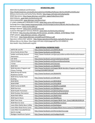 INTERESTING LINKS
JBLM 2012 Guidebook and Directory
http://shade.keeptrees.com/publications/g31/Joint%20Base%20Lewis-McChord%20Post%20Guide/
Military Community and Family Policy Weekly: http://apps.mhf.dod.mil/mcfp/weekly
MWR Operations: http://www.jblmmwr.com/other_pages/index/hours.html
JBLM Website: www.lewis-mcchord.army.mil/
FOCUS MAGAZINE: www.jblmmwr.com/focus.html
FT LEWIS COMMUNITY RESOURCE GUIDE: www.lewis.army.mil/resourceguide/
Exchange hours:http://www.shopmyexchange.com/ExchangeLocations/JBLewis-McChordStore.htm
McChord Events: www.mcchordafb.us/
Madigan Website: www.mamc.amedd.army.mil/
Customer Management Services Website: www.lewis-mcchord.army.mil/cms/
ICE Website: http://ice.disa.mil/index.cfm?fa=service_provider_list&site_id=957&dep=*DoD
EFMP website: www.jblmmwr.com/acs_efmp.html
CYSS Hours: http://www.jblmmwr.com/pdf/cyss/CYSShours.pdf
Operation military kids’ website: http://www.operationmilitarykids.org/public/home.aspx
Military Kids on the Move: http://apps.mhf.dod.mil/pls/psgprod/f?p=123:HOME2:0
Kids Health: http://kidshealth.org/kid

                                 JBLM OFFICIAL FACEBOOK PAGES
AAFES BX and PX                 http://www.facebook.com/AAFES.BX.PX
Army Family Action Plan         http://www.facebook.com/jblmafap
Soldier and Family Autism       https://www.facebook.com/groups/soldiersandfamiliesforautismaware
Awareness                       ness/
CAF-BHO                         http://www.facebook.com/armybehavioralhealth
FOCUS Project                   http://www.facebook.com/focusresiliencytraining
I Corps                         http://www.facebook.com/1stcorps
JBLM ACS                        http://www.facebook.com/JBLMACS
JBLM Aerobics Program and       http://www.facebook.com/pages/JBLM-Aerobics-Program-and-Fitness-
Fitness Training                Training/210140972391367
JBLM Airman & Family
                                http://www.facebook.com/JBLMAFRC
Readiness Center
JBLM Army Family Team
                                http://www.facebook.com/aftb.jblm
Building
JBLM BOSS                       http://www.facebook.com/BOSSJBLM
JBLM EFMP                       http://www.facebook.com/efmpJBLM
JBLM Family & MWR               http://www.facebook.com/JBLMFamilyMWR
JBLM Garrison                   http://www.facebook.com/JBLMgarrison
JBLM Health Promotion           http://www.facebook.com/jblmhealthpromotion
JBLM Outdoor Recreation         http://www.facebook.com/SeeYouOutsideJBLM
JBLM PAIO Office                http://www.facebook.com/JBLM.PAIO
JBLM Sports Races               http://www.facebook.com/JBLMRaces
JBLM Teen Zone                  http://www.facebook.com/pages/JBLM-Teen_Zone/138033819599124
JBLM Warrior Zone               http://www.facebook.com/JBLMWarriorZone
Lewis-Main Battle Bean Coffee   http://www.facebook.com/battlebean
Lewis-Main Bowl Arena Lanes     http://www.facebook.com/pages/Bowl-Arena-Lanes/117410934969719
Lewis-Main Cascade/Heroes
                                http://www.facebook.com/HeroesSportsLounge
Sports Lounge
Madigan Healthcare System       http://www.facebook.com/madiganhealth
 