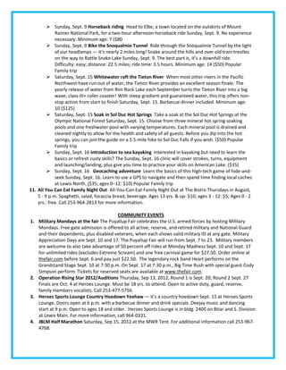  Sunday, Sept. 9 Horseback riding Head to Elbe, a town located on the outskirts of Mount
             Rainier National Park, for a two-hour afternoon horseback ride Sunday, Sept. 9. No experience
             necessary. Minimum age: 7 ($80
          Sunday, Sept. 9 Bike the Snoqualmie Tunnel Ride through the Snoqualmie Tunnel by the light
             of our headlamps — it’s nearly 2 miles long! Snake around the hills and over old train trestles
             on the way to Rattle Snake Lake Sunday, Sept. 9. The best part is, it’s a downhill ride.
             Difficulty: easy; distance: 22.5 miles; ride time: 3.5 hours. Minimum age: 14 ($50) Popular
             Family trip
          Saturday, Sept. 15 Whitewater raft the Tieton River When most other rivers in the Pacific
             Northwest have run out of water, the Tieton River provides an excellent season finale. The
             yearly release of water from Rim Rock Lake each September turns the Tieton River into a big
             wave, class-III+ roller coaster! With steep gradient and guaranteed water, this trip offers non-
             stop action from start to finish Saturday, Sept. 15. Barbecue dinner included. Minimum age:
             10 ($125)
          Saturday, Sept. 15 Soak in Sol Duc Hot Springs Take a soak at the Sol Duc Hot Springs at the
             Olympic National Forest Saturday, Sept. 15. Choose from three mineral hot spring soaking
             pools and one freshwater pool with varying temperatures. Each mineral pool is drained and
             cleaned nightly to allow for the health and safety of all guests. Before you dip into the hot
             springs, you can join the guide on a 1.5-mile hike to Sol Duc Falls if you wish. ($50) Popular
             Family trip
          Sunday, Sept. 16 Introduction to sea kayaking Interested in kayaking but need to learn the
             basics or refresh rusty skills? The Sunday, Sept. 16 clinic will cover strokes, turns, equipment
             and launching/landing; plus give you time to practice your skills on American Lake. ($35)
          Sunday, Sept. 16 Geocaching adventure Learn the basics of this high-tech game of hide-and-
             seek Sunday, Sept. 16. Learn to use a GPS to navigate and then spend time finding local caches
             at Lewis North. ($35; ages 0–12: $10) Popular Family trip
11. All You Can Eat Family Night Out All-You-Can-Eat Family Night Out at The Bistro Thursdays in August,
    5 - 9 p.m. Spaghetti, salad, focaccia bread, beverage. Ages 13 yrs. & up: $10; ages 3 - 12: $5; Ages 0 - 2
    yrs.: free. Call 253-964-2813 for more information.

                                           COMMUNITY EVENTS
1.   Military Mondays at the fair The Puyallup Fair celebrates the U.S. armed forces by hosting Military
     Mondays. Free gate admission is offered to all active, reserve, and retired military and National Guard
     and their dependents, plus disabled veterans, when each shows valid military ID at any gate. Military
     Appreciation Days are Sept. 10 and 17. The Puyallup Fair will run from Sept. 7 to 23. Military members
     are welcome to also take advantage of 50 percent off rides at Monday Madness Sept. 10 and Sept. 17
     for unlimited rides (excludes Extreme Scream) and one free carnival game for $27.50. Order online at
     thefair.com before Sept. 6 and pay just $22.50. The legendary rock band Heart performs on the
     Grandstand Stage Sept. 10 at 7:30 p.m. On Sept. 17 at 7:30 p.m., Big Time Rush with special guest Cody
     Simpson perform. Tickets for reserved seats are available at www.thefair.com.
2.   Operation Rising Star 2012/Auditions Thursday, Sep 13, 2012, Round 1 is Sept. 20; Round 2 Sept. 27
     Finals are Oct. 4 at Heroes Lounge. Must be 18 yrs. to attend. Open to active duty, guard, reserve,
     family members vocalists. Call 253-477-5756.
3.   Heroes Sports Lounge Country Hoedown Yeehaw — it’s a country hoedown Sept. 15 at Heroes Sports
     Lounge. Doors open at 6 p.m. with a barbecue dinner and drink specials. Deejay music and dancing
     start at 9 p.m. Open to ages 18 and older. Heroes Sports Lounge is in bldg. 2400 on Bitar and S. Division
     at Lewis Main. For more information, call 964-0331.
4.   JBLM Half Marathon Saturday, Sep 15, 2012 at the MWR Tent. For additional information call 253-967-
     4768.
 