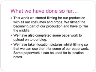 What we have done so far…
This week we started filming for our production
with all our costumes and props. We filmed the
beginning part of our production and have to film
the middle.
We have also completed some paperwork to
upload on to our blog.
We have taken location pictures whilst filming so
that we can use them for some of our paperwork.
Some paperwork it can be used for is location
notes.
