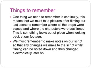 Things to remember
One thing we need to remember is continuity, this
means that we must take pictures after filming our
last scene to remember where all the props were
placed and where the characters were positioned.
This is so nothing looks out of place when looking
back at our footage.
We must remember to make notes on our script
so that any changes we make to the script whilst
filming can be noted down and then changed
electronically later on.