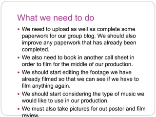 What we need to do
We need to upload as well as complete some
paperwork for our group blog. We should also
improve any paperwork that has already been
completed.
We also need to book in another call sheet in
order to film for the middle of our production.
We should start editing the footage we have
already filmed so that we can see if we have to
film anything again.
We should start considering the type of music we
would like to use in our production.
We must also take pictures for out poster and film
