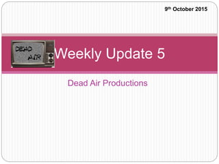 Dead Air Productions
Weekly Update 5
9th October 2015
 