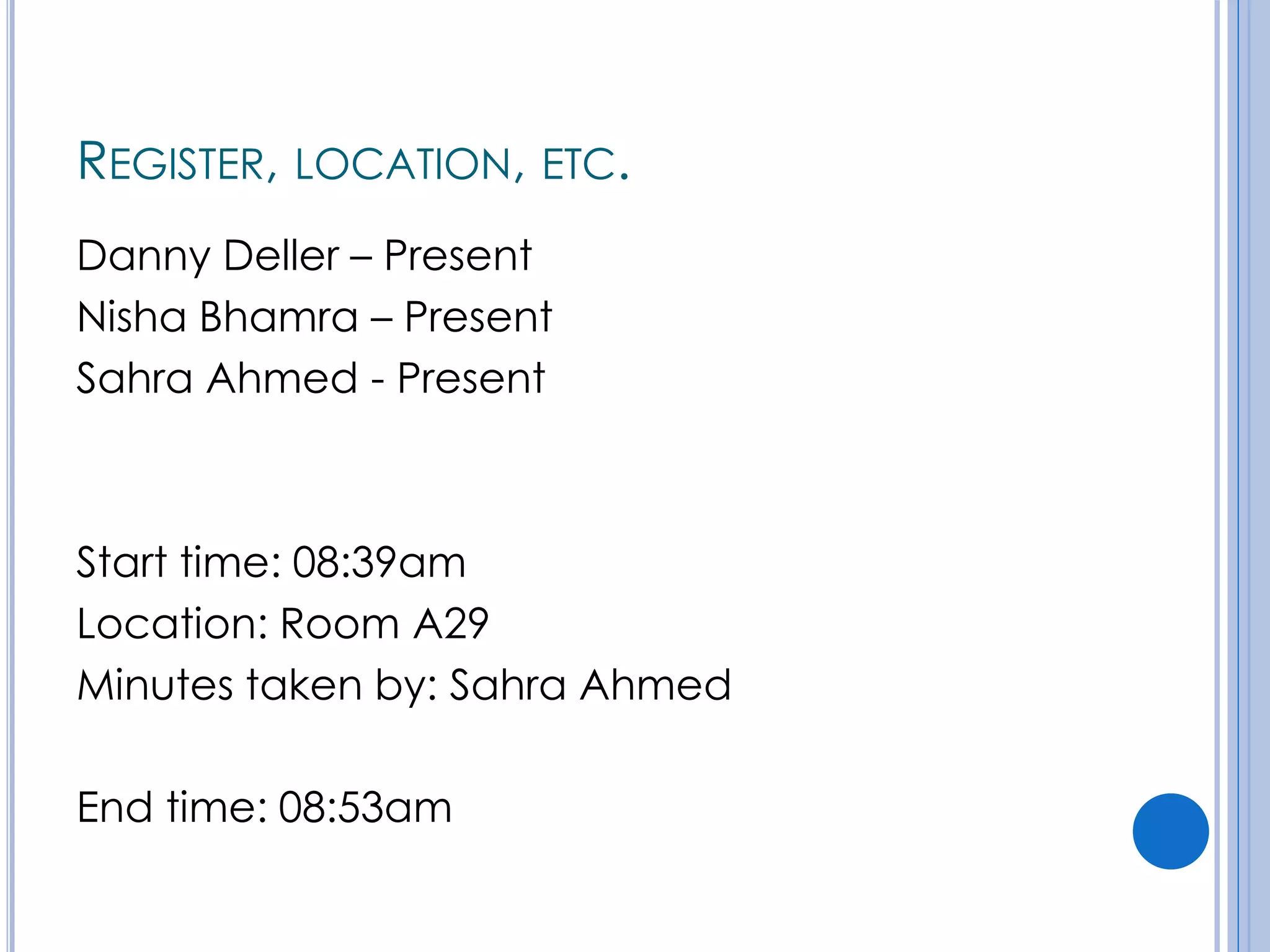 REGISTER, LOCATION, ETC.
Danny Deller – Present
Nisha Bhamra – Present
Sahra Ahmed - Present
Start time: 08:39am
Location: Room A29
Minutes taken by: Sahra Ahmed
End time: 08:53am