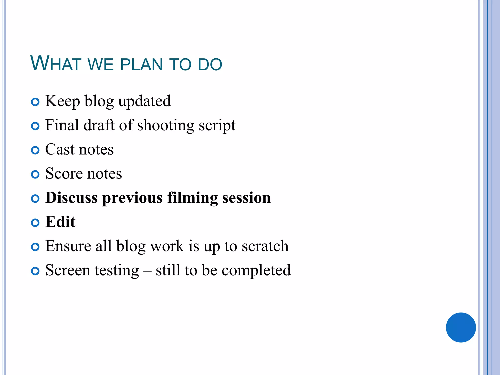 WHAT WE PLAN TO DO
Keep blog updated
Final draft of shooting script
Cast notes
Score notes
Discuss previous filming session
Edit
Ensure all blog work is up to scratch
Screen testing – still to be completed