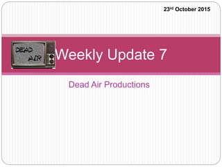Dead Air Productions
Weekly Update 7
23rd October 2015
 