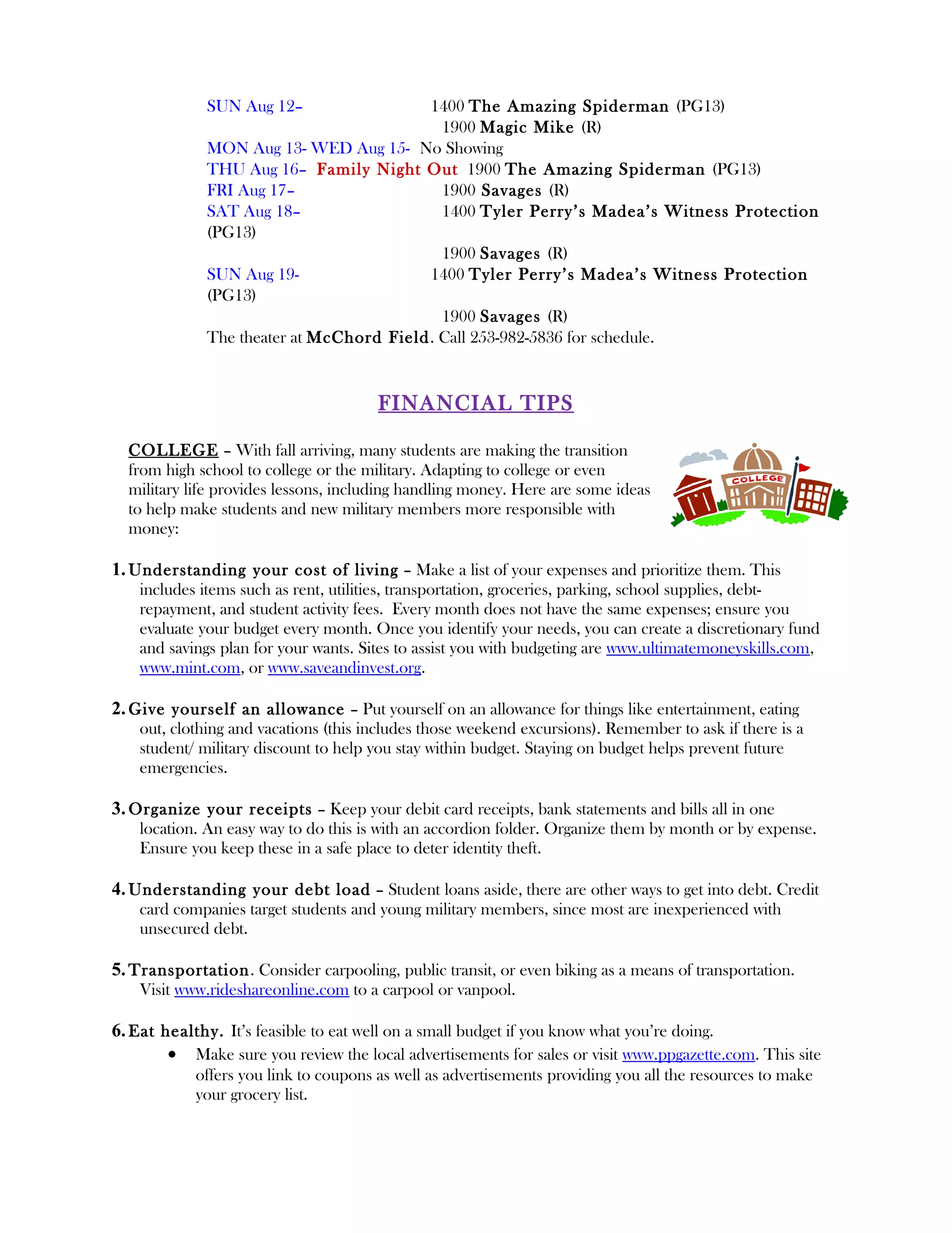 SUN Aug 12–                 1400 The Amazing Spiderman (PG13)
                                            1900 Magic Mike (R)
              MON Aug 13- WED Aug 15- No Showing
              THU Aug 16– Family Night Out 1900 The Amazing Spiderman (PG13)
              FRI Aug 17–                   1900 Savages (R)
              SAT Aug 18–                   1400 Tyler Perry’s Madea’s Witness Protection
              (PG13)
                                            1900 Savages (R)
              SUN Aug 19-                 1400 Tyler Perry’s Madea’s Witness Protection
              (PG13)
                                            1900 Savages (R)
              The theater at McChord Field. Call 253-982-5836 for schedule.


                                       FINANCIAL TIPS

  COLLEGE – With fall arriving, many students are making the transition
  from high school to college or the military. Adapting to college or even
  military life provides lessons, including handling money. Here are some ideas
  to help make students and new military members more responsible with
  money:

1. Understanding your cost of living – Make a list of your expenses and prioritize them. This
    includes items such as rent, utilities, transportation, groceries, parking, school supplies, debt-
    repayment, and student activity fees. Every month does not have the same expenses; ensure you
    evaluate your budget every month. Once you identify your needs, you can create a discretionary fund
    and savings plan for your wants. Sites to assist you with budgeting are www.ultimatemoneyskills.com,
    www.mint.com, or www.saveandinvest.org.

2. Give yourself an allowance – Put yourself on an allowance for things like entertainment, eating
    out, clothing and vacations (this includes those weekend excursions). Remember to ask if there is a
    student/ military discount to help you stay within budget. Staying on budget helps prevent future
    emergencies.

3. Organize your receipts – Keep your debit card receipts, bank statements and bills all in one
    location. An easy way to do this is with an accordion folder. Organize them by month or by expense.
    Ensure you keep these in a safe place to deter identity theft.

4. Understanding your debt load – Student loans aside, there are other ways to get into debt. Credit
    card companies target students and young military members, since most are inexperienced with
    unsecured debt.

5. Transportation . Consider carpooling, public transit, or even biking as a means of transportation.
    Visit www.rideshareonline.com to a carpool or vanpool.

6. Eat healthy. It’s feasible to eat well on a small budget if you know what you’re doing.
        • Make sure you review the local advertisements for sales or visit www.ppgazette.com. This site
            offers you link to coupons as well as advertisements providing you all the resources to make
            your grocery list.
 