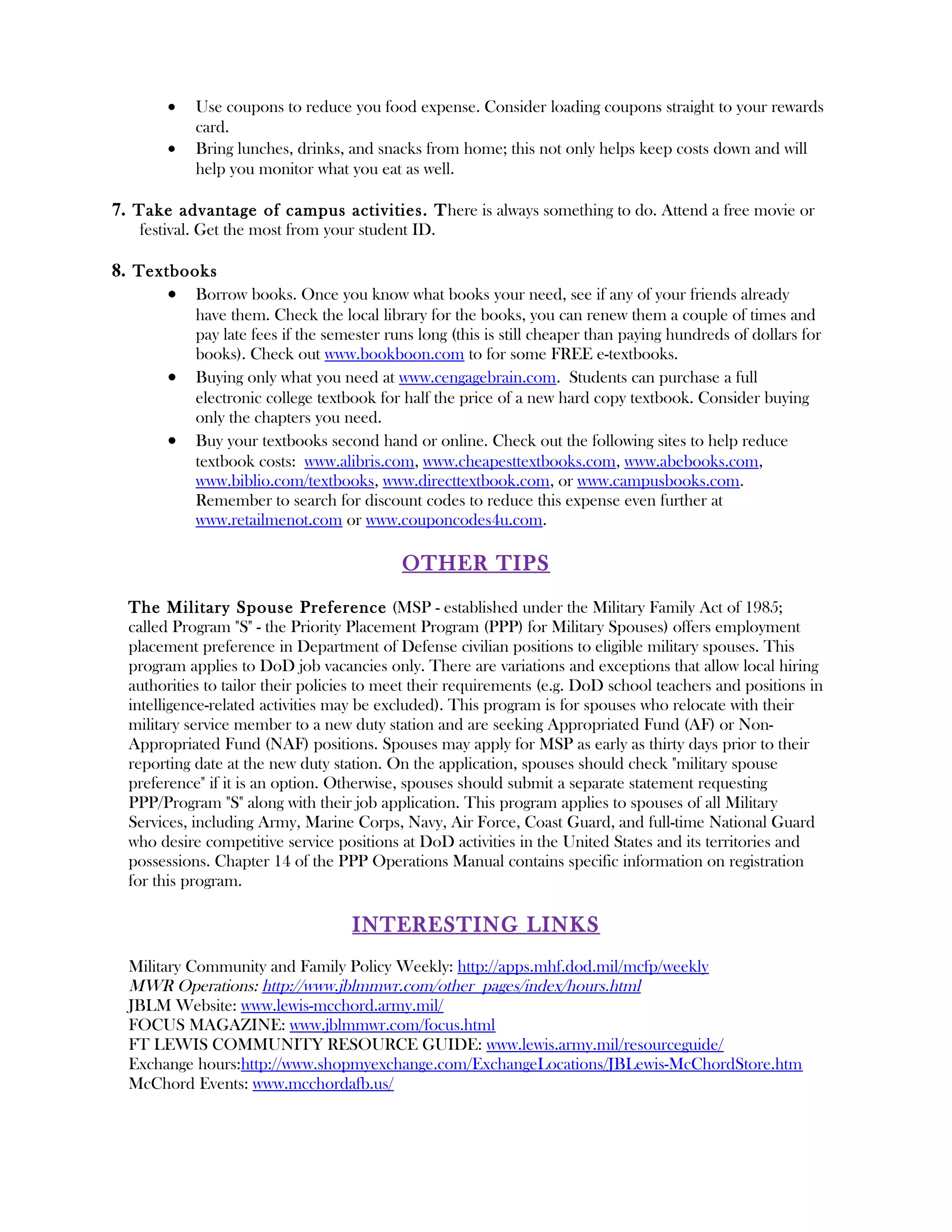 •    Use coupons to reduce you food expense. Consider loading coupons straight to your rewards
            card.
       •    Bring lunches, drinks, and snacks from home; this not only helps keep costs down and will
            help you monitor what you eat as well.

7. Take advantage of campus activities. There is always something to do. Attend a free movie or
   festival. Get the most from your student ID.

8. Textbooks
       • Borrow books. Once you know what books your need, see if any of your friends already
            have them. Check the local library for the books, you can renew them a couple of times and
            pay late fees if the semester runs long (this is still cheaper than paying hundreds of dollars for
            books). Check out www.bookboon.com to for some FREE e-textbooks.
       •    Buying only what you need at www.cengagebrain.com. Students can purchase a full
            electronic college textbook for half the price of a new hard copy textbook. Consider buying
            only the chapters you need.
       •    Buy your textbooks second hand or online. Check out the following sites to help reduce
            textbook costs: www.alibris.com, www.cheapesttextbooks.com, www.abebooks.com,
            www.biblio.com/textbooks, www.directtextbook.com, or www.campusbooks.com.
            Remember to search for discount codes to reduce this expense even further at
            www.retailmenot.com or www.couponcodes4u.com.

                                            OTHER TIPS
  The Military Spouse Preference (MSP - established under the Military Family Act of 1985;
  called Program "S" - the Priority Placement Program (PPP) for Military Spouses) offers employment
  placement preference in Department of Defense civilian positions to eligible military spouses. This
  program applies to DoD job vacancies only. There are variations and exceptions that allow local hiring
  authorities to tailor their policies to meet their requirements (e.g. DoD school teachers and positions in
  intelligence-related activities may be excluded). This program is for spouses who relocate with their
  military service member to a new duty station and are seeking Appropriated Fund (AF) or Non-
  Appropriated Fund (NAF) positions. Spouses may apply for MSP as early as thirty days prior to their
  reporting date at the new duty station. On the application, spouses should check "military spouse
  preference" if it is an option. Otherwise, spouses should submit a separate statement requesting
  PPP/Program "S" along with their job application. This program applies to spouses of all Military
  Services, including Army, Marine Corps, Navy, Air Force, Coast Guard, and full-time National Guard
  who desire competitive service positions at DoD activities in the United States and its territories and
  possessions. Chapter 14 of the PPP Operations Manual contains specific information on registration
  for this program.

                                    I NTERESTING LINKS
  Military Community and Family Policy Weekly: http://apps.mhf.dod.mil/mcfp/weekly
  MWR Operations: http://www.jblmmwr.com/other_pages/index/hours.html
  JBLM Website: www.lewis-mcchord.army.mil/
  FOCUS MAGAZINE: www.jblmmwr.com/focus.html
  FT LEWIS COMMUNITY RESOURCE GUIDE: www.lewis.army.mil/resourceguide/
  Exchange hours:http://www.shopmyexchange.com/ExchangeLocations/JBLewis-McChordStore.htm
  McChord Events: www.mcchordafb.us/
 