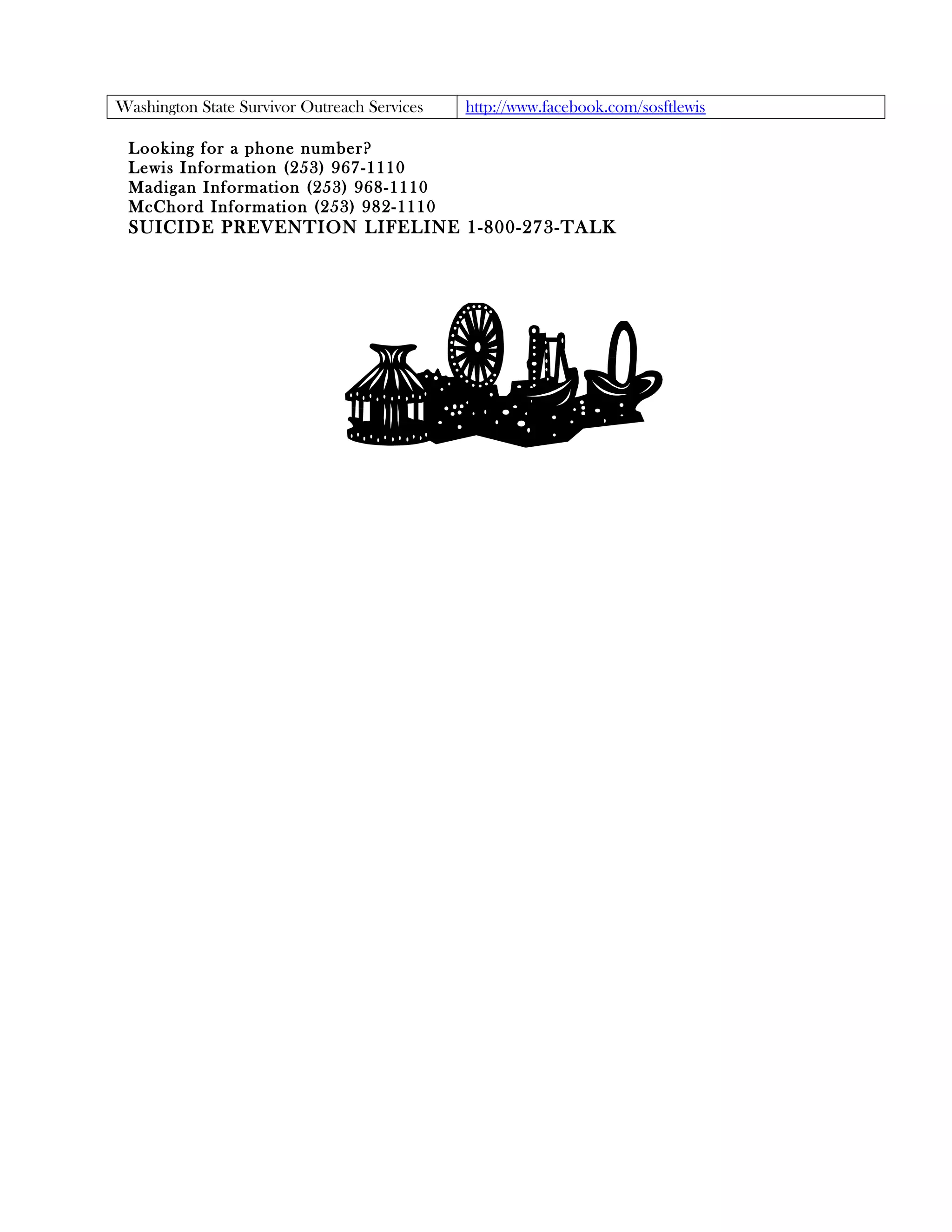 Washington State Survivor Outreach Services   http://www.facebook.com/sosftlewis

 Looking for a phone number?
 Lewis Information (253) 967-1110
 Madigan Information (253) 968-1110
 McChord Information (253) 982-1110
 SUICIDE PREVENTION LIFELINE 1-800-273-TALK
 