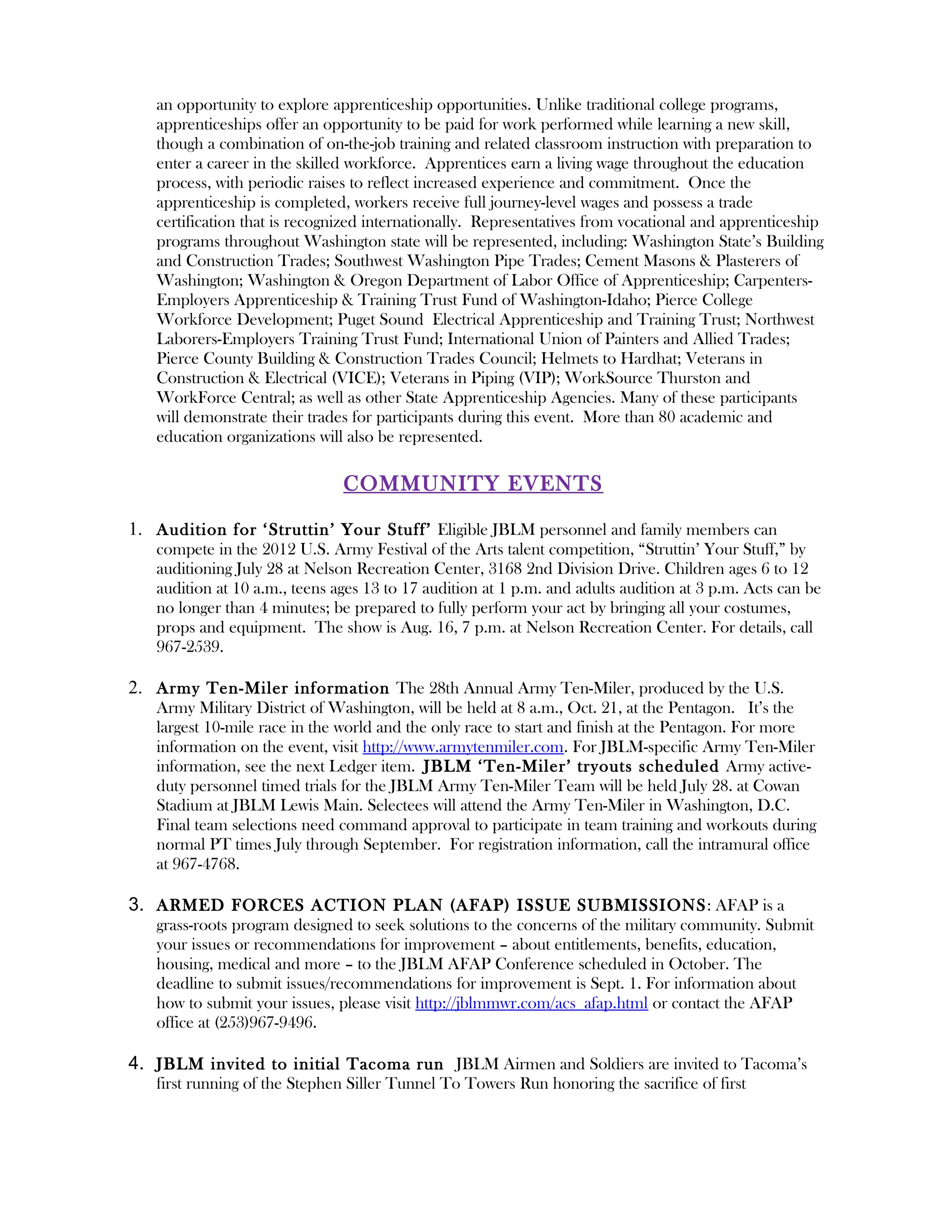 an opportunity to explore apprenticeship opportunities. Unlike traditional college programs,
   apprenticeships offer an opportunity to be paid for work performed while learning a new skill,
   though a combination of on-the-job training and related classroom instruction with preparation to
   enter a career in the skilled workforce. Apprentices earn a living wage throughout the education
   process, with periodic raises to reflect increased experience and commitment. Once the
   apprenticeship is completed, workers receive full journey-level wages and possess a trade
   certification that is recognized internationally. Representatives from vocational and apprenticeship
   programs throughout Washington state will be represented, including: Washington State’s Building
   and Construction Trades; Southwest Washington Pipe Trades; Cement Masons & Plasterers of
   Washington; Washington & Oregon Department of Labor Office of Apprenticeship; Carpenters-
   Employers Apprenticeship & Training Trust Fund of Washington-Idaho; Pierce College
   Workforce Development; Puget Sound Electrical Apprenticeship and Training Trust; Northwest
   Laborers-Employers Training Trust Fund; International Union of Painters and Allied Trades;
   Pierce County Building & Construction Trades Council; Helmets to Hardhat; Veterans in
   Construction & Electrical (VICE); Veterans in Piping (VIP); WorkSource Thurston and
   WorkForce Central; as well as other State Apprenticeship Agencies. Many of these participants
   will demonstrate their trades for participants during this event. More than 80 academic and
   education organizations will also be represented.

                               COMMUNITY EVENTS

1. Audition for ‘Struttin’ Your Stuff’ Eligible JBLM personnel and family members can
   compete in the 2012 U.S. Army Festival of the Arts talent competition, “Struttin’ Your Stuff,” by
   auditioning July 28 at Nelson Recreation Center, 3168 2nd Division Drive. Children ages 6 to 12
   audition at 10 a.m., teens ages 13 to 17 audition at 1 p.m. and adults audition at 3 p.m. Acts can be
   no longer than 4 minutes; be prepared to fully perform your act by bringing all your costumes,
   props and equipment. The show is Aug. 16, 7 p.m. at Nelson Recreation Center. For details, call
   967-2539.

2. Army Ten-Miler information The 28th Annual Army Ten-Miler, produced by the U.S.
   Army Military District of Washington, will be held at 8 a.m., Oct. 21, at the Pentagon. It’s the
   largest 10-mile race in the world and the only race to start and finish at the Pentagon. For more
   information on the event, visit http://www.armytenmiler.com. For JBLM-specific Army Ten-Miler
   information, see the next Ledger item. JBLM ‘Ten-Miler’ tryouts scheduled Army active-
   duty personnel timed trials for the JBLM Army Ten-Miler Team will be held July 28. at Cowan
   Stadium at JBLM Lewis Main. Selectees will attend the Army Ten-Miler in Washington, D.C.
   Final team selections need command approval to participate in team training and workouts during
   normal PT times July through September. For registration information, call the intramural office
   at 967-4768.

3. ARMED FORCES ACTION PLAN (AFAP) ISSUE SUBMISSIONS : AFAP is a
   grass-roots program designed to seek solutions to the concerns of the military community. Submit
   your issues or recommendations for improvement – about entitlements, benefits, education,
   housing, medical and more – to the JBLM AFAP Conference scheduled in October. The
   deadline to submit issues/recommendations for improvement is Sept. 1. For information about
   how to submit your issues, please visit http://jblmmwr.com/acs_afap.html or contact the AFAP
   office at (253)967-9496.

4. JBLM invited to initial Tacoma run JBLM Airmen and Soldiers are invited to Tacoma’s
   first running of the Stephen Siller Tunnel To Towers Run honoring the sacrifice of first
 