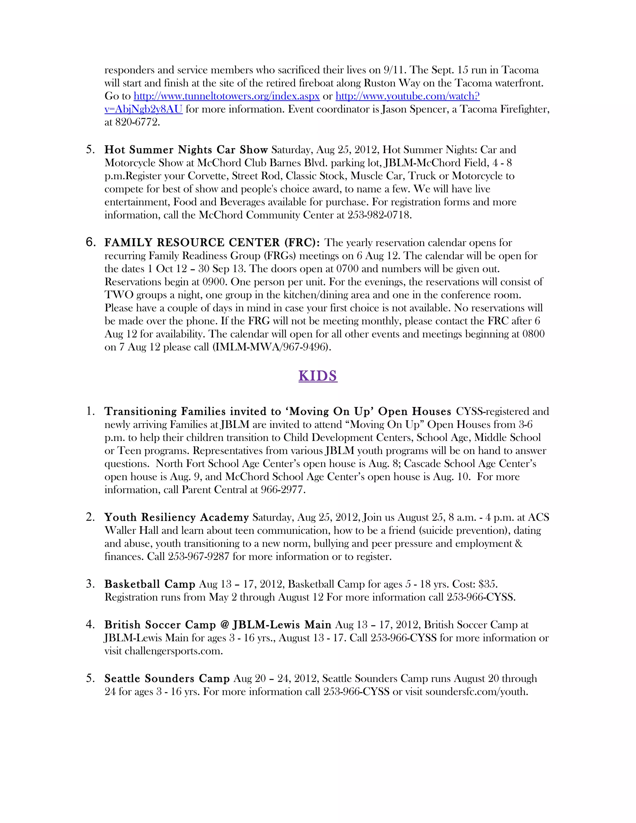 responders and service members who sacrificed their lives on 9/11. The Sept. 15 run in Tacoma
   will start and finish at the site of the retired fireboat along Ruston Way on the Tacoma waterfront.
   Go to http://www.tunneltotowers.org/index.aspx or http://www.youtube.com/watch?
   v=AbjNgb2y8AU for more information. Event coordinator is Jason Spencer, a Tacoma Firefighter,
   at 820-6772.

5. Hot Summer Nights Car Show Saturday, Aug 25, 2012, Hot Summer Nights: Car and
   Motorcycle Show at McChord Club Barnes Blvd. parking lot, JBLM-McChord Field, 4 - 8
   p.m.Register your Corvette, Street Rod, Classic Stock, Muscle Car, Truck or Motorcycle to
   compete for best of show and people's choice award, to name a few. We will have live
   entertainment, Food and Beverages available for purchase. For registration forms and more
   information, call the McChord Community Center at 253-982-0718.

6. FAMILY RESOURCE CENTER (FRC): The yearly reservation calendar opens for
   recurring Family Readiness Group (FRGs) meetings on 6 Aug 12. The calendar will be open for
   the dates 1 Oct 12 – 30 Sep 13. The doors open at 0700 and numbers will be given out.
   Reservations begin at 0900. One person per unit. For the evenings, the reservations will consist of
   TWO groups a night, one group in the kitchen/dining area and one in the conference room.
   Please have a couple of days in mind in case your first choice is not available. No reservations will
   be made over the phone. If the FRG will not be meeting monthly, please contact the FRC after 6
   Aug 12 for availability. The calendar will open for all other events and meetings beginning at 0800
   on 7 Aug 12 please call (IMLM-MWA/967-9496).

                                               KIDS

1. Transitioning Families invited to ‘Moving On Up’ Open Houses CYSS-registered and
   newly arriving Families at JBLM are invited to attend “Moving On Up” Open Houses from 3-6
   p.m. to help their children transition to Child Development Centers, School Age, Middle School
   or Teen programs. Representatives from various JBLM youth programs will be on hand to answer
   questions. North Fort School Age Center’s open house is Aug. 8; Cascade School Age Center’s
   open house is Aug. 9, and McChord School Age Center’s open house is Aug. 10. For more
   information, call Parent Central at 966-2977.

2. Youth Resiliency Academy Saturday, Aug 25, 2012, Join us August 25, 8 a.m. - 4 p.m. at ACS
   Waller Hall and learn about teen communication, how to be a friend (suicide prevention), dating
   and abuse, youth transitioning to a new norm, bullying and peer pressure and employment &
   finances. Call 253-967-9287 for more information or to register.

3. Basketball Camp Aug 13 – 17, 2012, Basketball Camp for ages 5 - 18 yrs. Cost: $35.
   Registration runs from May 2 through August 12 For more information call 253-966-CYSS.

4. British Soccer Camp @ JBLM-Lewis Main Aug 13 – 17, 2012, British Soccer Camp at
   JBLM-Lewis Main for ages 3 - 16 yrs., August 13 - 17. Call 253-966-CYSS for more information or
   visit challengersports.com.

5. Seattle Sounders Camp Aug 20 – 24, 2012, Seattle Sounders Camp runs August 20 through
   24 for ages 3 - 16 yrs. For more information call 253-966-CYSS or visit soundersfc.com/youth.
 