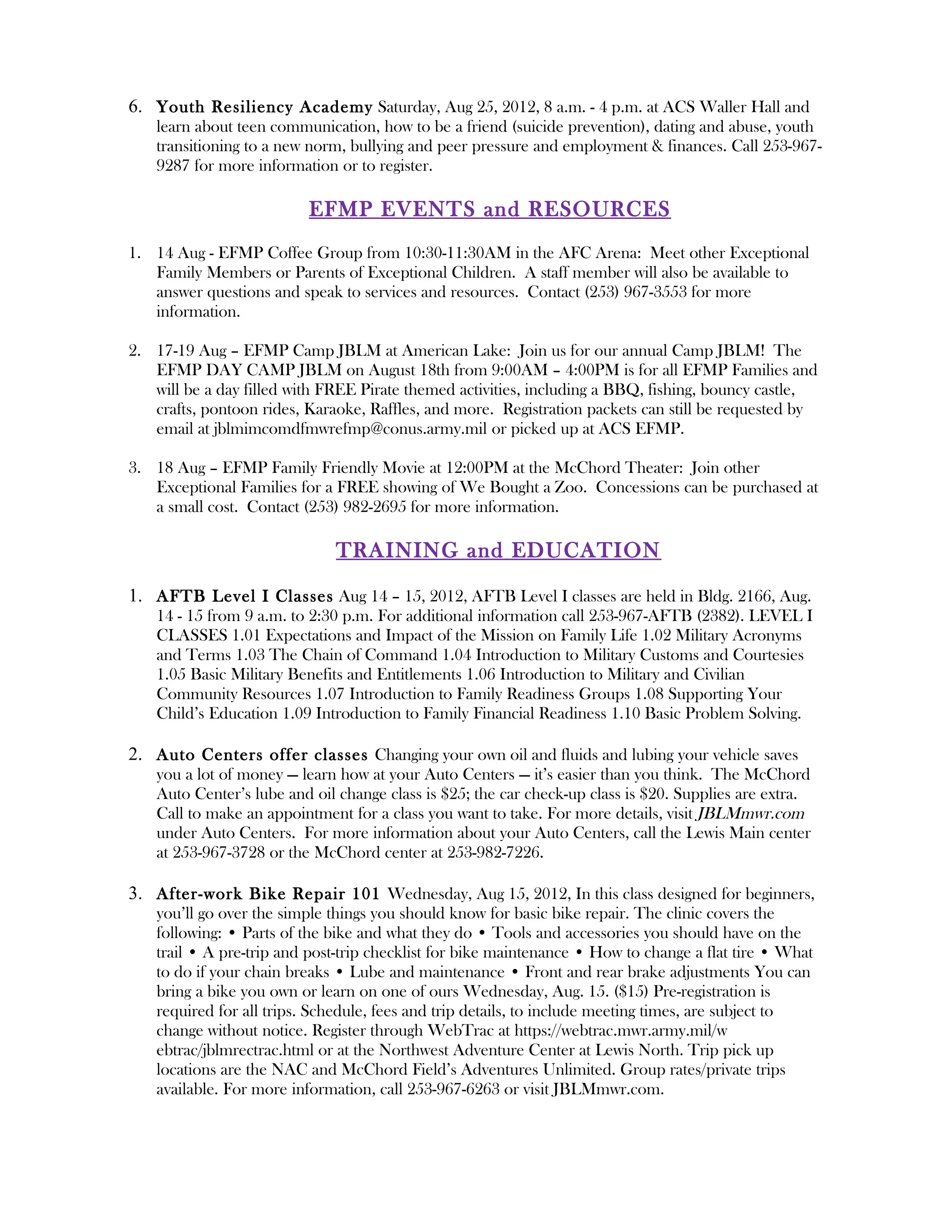 6. Youth Resiliency Academy Saturday, Aug 25, 2012, 8 a.m. - 4 p.m. at ACS Waller Hall and
    learn about teen communication, how to be a friend (suicide prevention), dating and abuse, youth
    transitioning to a new norm, bullying and peer pressure and employment & finances. Call 253-967-
    9287 for more information or to register.

                          EFMP EVENT S and RESOURCES
1. 14 Aug - EFMP Coffee Group from 10:30-11:30AM in the AFC Arena: Meet other Exceptional
   Family Members or Parents of Exceptional Children. A staff member will also be available to
   answer questions and speak to services and resources. Contact (253) 967-3553 for more
   information.

2. 17-19 Aug – EFMP Camp JBLM at American Lake: Join us for our annual Camp JBLM! The
   EFMP DAY CAMP JBLM on August 18th from 9:00AM – 4:00PM is for all EFMP Families and
   will be a day filled with FREE Pirate themed activities, including a BBQ, fishing, bouncy castle,
   crafts, pontoon rides, Karaoke, Raffles, and more. Registration packets can still be requested by
   email at jblmimcomdfmwrefmp@conus.army.mil or picked up at ACS EFMP.

3. 18 Aug – EFMP Family Friendly Movie at 12:00PM at the McChord Theater: Join other
   Exceptional Families for a FREE showing of We Bought a Zoo. Concessions can be purchased at
   a small cost. Contact (253) 982-2695 for more information.

                              TRAINING and EDUCATION

1. AFTB Level I Classes Aug 14 – 15, 2012, AFTB Level I classes are held in Bldg. 2166, Aug.
    14 - 15 from 9 a.m. to 2:30 p.m. For additional information call 253-967-AFTB (2382). LEVEL I
    CLASSES 1.01 Expectations and Impact of the Mission on Family Life 1.02 Military Acronyms
    and Terms 1.03 The Chain of Command 1.04 Introduction to Military Customs and Courtesies
    1.05 Basic Military Benefits and Entitlements 1.06 Introduction to Military and Civilian
    Community Resources 1.07 Introduction to Family Readiness Groups 1.08 Supporting Your
    Child’s Education 1.09 Introduction to Family Financial Readiness 1.10 Basic Problem Solving.

2. Auto Centers offer classes Changing your own oil and fluids and lubing your vehicle saves
    you a lot of money — learn how at your Auto Centers — it’s easier than you think. The McChord
    Auto Center’s lube and oil change class is $25; the car check-up class is $20. Supplies are extra.
    Call to make an appointment for a class you want to take. For more details, visit JBLMmwr.com
    under Auto Centers. For more information about your Auto Centers, call the Lewis Main center
    at 253-967-3728 or the McChord center at 253-982-7226.

3. After-work Bike Repair 101 Wednesday, Aug 15, 2012, In this class designed for beginners,
    you’ll go over the simple things you should know for basic bike repair. The clinic covers the
    following: • Parts of the bike and what they do • Tools and accessories you should have on the
    trail • A pre-trip and post-trip checklist for bike maintenance • How to change a flat tire • What
    to do if your chain breaks • Lube and maintenance • Front and rear brake adjustments You can
    bring a bike you own or learn on one of ours Wednesday, Aug. 15. ($15) Pre-registration is
    required for all trips. Schedule, fees and trip details, to include meeting times, are subject to
    change without notice. Register through WebTrac at https://webtrac.mwr.army.mil/w
    ebtrac/jblmrectrac.html or at the Northwest Adventure Center at Lewis North. Trip pick up
    locations are the NAC and McChord Field’s Adventures Unlimited. Group rates/private trips
    available. For more information, call 253-967-6263 or visit JBLMmwr.com.
 