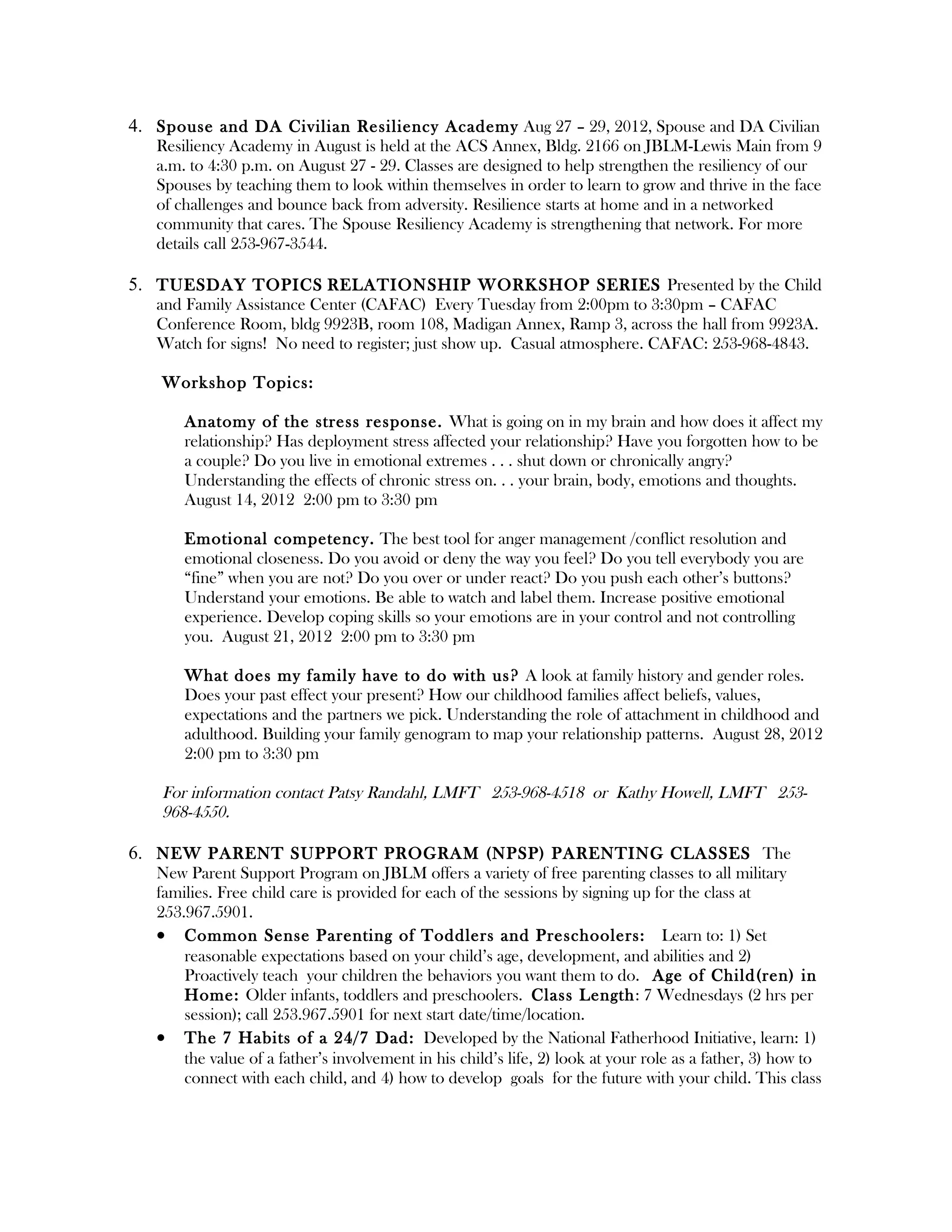 4. Spouse and DA Civilian Resiliency Academy Aug 27 – 29, 2012, Spouse and DA Civilian
   Resiliency Academy in August is held at the ACS Annex, Bldg. 2166 on JBLM-Lewis Main from 9
   a.m. to 4:30 p.m. on August 27 - 29. Classes are designed to help strengthen the resiliency of our
   Spouses by teaching them to look within themselves in order to learn to grow and thrive in the face
   of challenges and bounce back from adversity. Resilience starts at home and in a networked
   community that cares. The Spouse Resiliency Academy is strengthening that network. For more
   details call 253-967-3544.

5. TUESDAY TOPICS RELATIONSHIP WORKSHOP SERIES Presented by the Child
   and Family Assistance Center (CAFAC) Every Tuesday from 2:00pm to 3:30pm – CAFAC
   Conference Room, bldg 9923B, room 108, Madigan Annex, Ramp 3, across the hall from 9923A.
   Watch for signs! No need to register; just show up. Casual atmosphere. CAFAC: 253-968-4843.

    Workshop Topics:

       Anatomy of the stress response. What is going on in my brain and how does it affect my
       relationship? Has deployment stress affected your relationship? Have you forgotten how to be
       a couple? Do you live in emotional extremes . . . shut down or chronically angry?
       Understanding the effects of chronic stress on. . . your brain, body, emotions and thoughts.
       August 14, 2012 2:00 pm to 3:30 pm

       Emotional competency. The best tool for anger management /conflict resolution and
       emotional closeness. Do you avoid or deny the way you feel? Do you tell everybody you are
       “fine” when you are not? Do you over or under react? Do you push each other’s buttons?
       Understand your emotions. Be able to watch and label them. Increase positive emotional
       experience. Develop coping skills so your emotions are in your control and not controlling
       you. August 21, 2012 2:00 pm to 3:30 pm

       What does my family have to do with us? A look at family history and gender roles.
       Does your past effect your present? How our childhood families affect beliefs, values,
       expectations and the partners we pick. Understanding the role of attachment in childhood and
       adulthood. Building your family genogram to map your relationship patterns. August 28, 2012
       2:00 pm to 3:30 pm

    For information contact Patsy Randahl, LMFT 253-968-4518 or Kathy Howell, LMFT 253-
    968-4550.

6. NEW PARENT SUPPORT PROGRAM (NPSP) PARENTING CLASSES The
   New Parent Support Program on JBLM offers a variety of free parenting classes to all military
   families. Free child care is provided for each of the sessions by signing up for the class at
   253.967.5901.
   • Common Sense Parenting of Toddlers and Preschoolers: Learn to: 1) Set
       reasonable expectations based on your child’s age, development, and abilities and 2)
       Proactively teach your children the behaviors you want them to do. Age of Child(ren) in
       Home: Older infants, toddlers and preschoolers. Class Length: 7 Wednesdays (2 hrs per
       session); call 253.967.5901 for next start date/time/location.
   • The 7 Habits of a 24/7 Dad: Developed by the National Fatherhood Initiative, learn: 1)
       the value of a father’s involvement in his child’s life, 2) look at your role as a father, 3) how to
       connect with each child, and 4) how to develop goals for the future with your child. This class
 