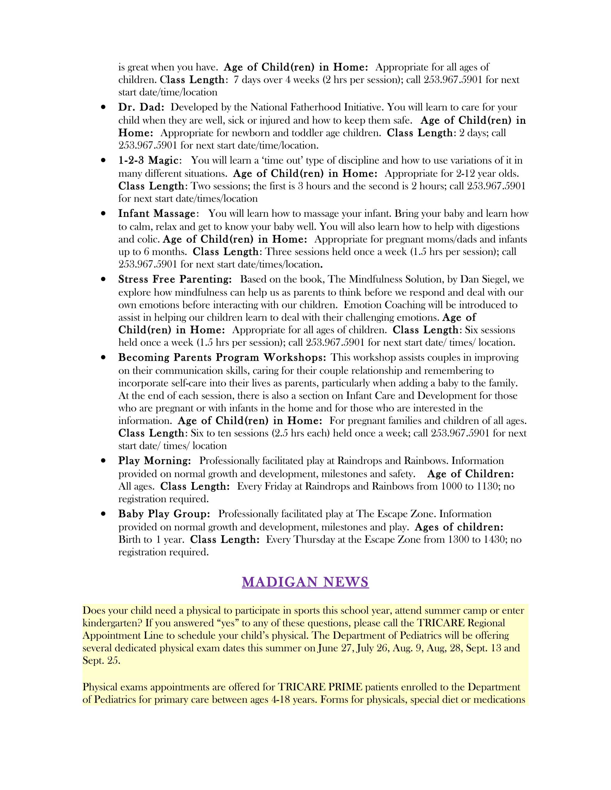 is great when you have. Age of Child(ren) in Home: Appropriate for all ages of
        children. Class Length : 7 days over 4 weeks (2 hrs per session); call 253.967.5901 for next
        start date/time/location
    •   Dr. Dad: Developed by the National Fatherhood Initiative. You will learn to care for your
        child when they are well, sick or injured and how to keep them safe. Age of Child(ren) in
        Home: Appropriate for newborn and toddler age children. Class Length: 2 days; call
        253.967.5901 for next start date/time/location.
    •   1-2-3 Magic: You will learn a ‘time out’ type of discipline and how to use variations of it in
        many different situations. Age of Child(ren) in Home: Appropriate for 2-12 year olds.
        Class Length: Two sessions; the first is 3 hours and the second is 2 hours; call 253.967.5901
        for next start date/times/location
    •   Infant Massage : You will learn how to massage your infant. Bring your baby and learn how
        to calm, relax and get to know your baby well. You will also learn how to help with digestions
        and colic. Age of Child(ren) in Home: Appropriate for pregnant moms/dads and infants
        up to 6 months. Class Length: Three sessions held once a week (1.5 hrs per session); call
        253.967.5901 for next start date/times/location.
    •   Stress Free Parenting: Based on the book, The Mindfulness Solution, by Dan Siegel, we
        explore how mindfulness can help us as parents to think before we respond and deal with our
        own emotions before interacting with our children. Emotion Coaching will be introduced to
        assist in helping our children learn to deal with their challenging emotions. Age of
        Child(ren) in Home: Appropriate for all ages of children. Class Length : Six sessions
        held once a week (1.5 hrs per session); call 253.967.5901 for next start date/ times/ location.
    •   Becoming Parents Program Workshops: This workshop assists couples in improving
        on their communication skills, caring for their couple relationship and remembering to
        incorporate self-care into their lives as parents, particularly when adding a baby to the family.
        At the end of each session, there is also a section on Infant Care and Development for those
        who are pregnant or with infants in the home and for those who are interested in the
        information. Age of Child(ren) in Home: For pregnant families and children of all ages.
        Class Length: Six to ten sessions (2.5 hrs each) held once a week; call 253.967.5901 for next
        start date/ times/ location
    •   Play Morning: Professionally facilitated play at Raindrops and Rainbows. Information
        provided on normal growth and development, milestones and safety. Age of Children:
        All ages. Class Length: Every Friday at Raindrops and Rainbows from 1000 to 1130; no
        registration required.
    •   Baby Play Group: Professionally facilitated play at The Escape Zone. Information
        provided on normal growth and development, milestones and play. Ages of children:
        Birth to 1 year. Class Length: Every Thursday at the Escape Zone from 1300 to 1430; no
        registration required.

                                     MADIGAN NEWS
Does your child need a physical to participate in sports this school year, attend summer camp or enter
kindergarten? If you answered “yes” to any of these questions, please call the TRICARE Regional
Appointment Line to schedule your child’s physical. The Department of Pediatrics will be offering
several dedicated physical exam dates this summer on June 27, July 26, Aug. 9, Aug, 28, Sept. 13 and
Sept. 25.

Physical exams appointments are offered for TRICARE PRIME patients enrolled to the Department
of Pediatrics for primary care between ages 4-18 years. Forms for physicals, special diet or medications
 