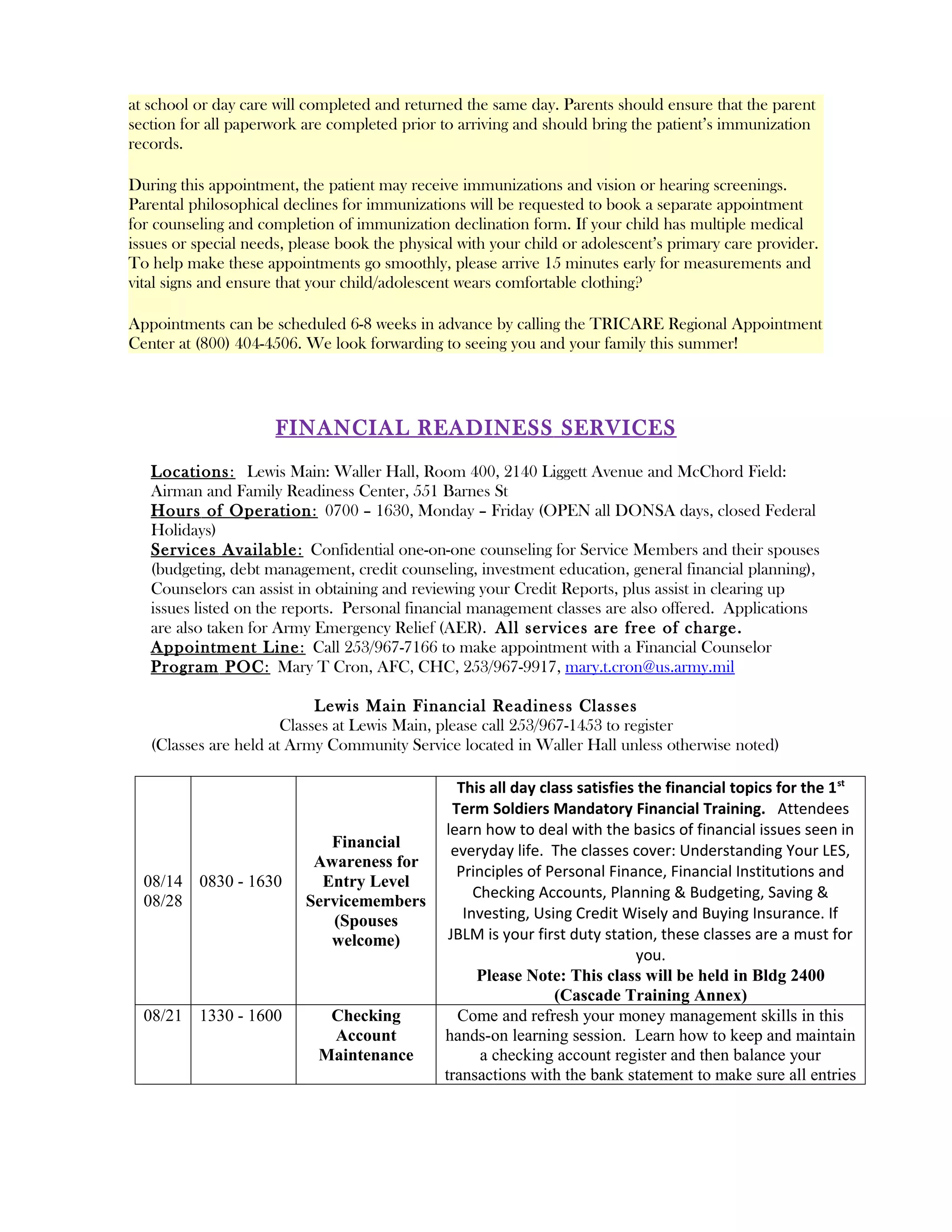 at school or day care will completed and returned the same day. Parents should ensure that the parent
section for all paperwork are completed prior to arriving and should bring the patient’s immunization
records.

During this appointment, the patient may receive immunizations and vision or hearing screenings.
Parental philosophical declines for immunizations will be requested to book a separate appointment
for counseling and completion of immunization declination form. If your child has multiple medical
issues or special needs, please book the physical with your child or adolescent’s primary care provider.
To help make these appointments go smoothly, please arrive 15 minutes early for measurements and
vital signs and ensure that your child/adolescent wears comfortable clothing?

Appointments can be scheduled 6-8 weeks in advance by calling the TRICARE Regional Appointment
Center at (800) 404-4506. We look forwarding to seeing you and your family this summer!




                      FINANCIAL READINESS SERVICES
   Locations : Lewis Main: Waller Hall, Room 400, 2140 Liggett Avenue and McChord Field:
   Airman and Family Readiness Center, 551 Barnes St
   Hours of Operation : 0700 – 1630, Monday – Friday (OPEN all DONSA days, closed Federal
   Holidays)
   Services Available : Confidential one-on-one counseling for Service Members and their spouses
   (budgeting, debt management, credit counseling, investment education, general financial planning),
   Counselors can assist in obtaining and reviewing your Credit Reports, plus assist in clearing up
   issues listed on the reports. Personal financial management classes are also offered. Applications
   are also taken for Army Emergency Relief (AER). All services are free of charge.
   Appointment Line : Call 253/967-7166 to make appointment with a Financial Counselor
   Program POC : Mary T Cron, AFC, CHC, 253/967-9917, mary.t.cron@us.army.mil

                            Lewis Main Financial Readiness Classes
                       Classes at Lewis Main, please call 253/967-1453 to register
   (Classes are held at Army Community Service located in Waller Hall unless otherwise noted)

                                                  This all day class satisfies the financial topics for the 1 st
                                                 Term Soldiers Mandatory Financial Training. Attendees
                                               learn how to deal with the basics of financial issues seen in
                             Financial          everyday life. The classes cover: Understanding Your LES,
                           Awareness for
                                                 Principles of Personal Finance, Financial Institutions and
  08/14 0830 - 1630         Entry Level
                                                     Checking Accounts, Planning & Budgeting, Saving &
  08/28                   Servicemembers
                             (Spouses              Investing, Using Credit Wisely and Buying Insurance. If
                             welcome)           JBLM is your first duty station, these classes are a must for
                                                                              you.
                                                     Please Note: This class will be held in Bldg 2400
                                                                 (Cascade Training Annex)
  08/21 1330 - 1600          Checking             Come and refresh your money management skills in this
                             Account           hands-on learning session. Learn how to keep and maintain
                            Maintenance               a checking account register and then balance your
                                               transactions with the bank statement to make sure all entries
 