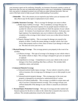 your insurance agent can be confusing. Generally, car insurance documents contain a variety of
legal terms that you may not understand and that tend to make you it intimidating. Understanding
how your policy is designed to protect you will help you make informed decisions. Here are
some of the basic terms to help you get a better understanding of your policy:

   1. Deductible – This is the amount you are required to pay before your car insurance will
       take effect to pay for the repair or replacement of your vehicle.

   2. Liability Insurance Coverage – This is coverage for damages you cause to others.
          a. Bodily Injury Liability Coverage – This is mandatory coverage that pays for
               medical damages and funeral expenses for any people injured or killed in an
               accident for which you were responsible (or which the operator of your vehicle
               caused – for instance if you loaned your vehicle to someone). It also pays your
               legal expenses if an injured party sues you in relation to the accidents. The
               exception to this coverage is that it doesn’t cover you or other drivers listed on
               your policy.
          b. Property Damage Liability – This is coverage for damage you caused to the
               property of others. Usually this means damage to another vehicle, but it also
               covers other property such as a lawn, fence or home if you damage it with your
               car. This does not cover your own car.

   3. Physical Damage Coverage – This coverage protects your property in the event of an
       accident.
           a. Collision coverage – This type of coverage is for damage to your vehicle when it
               hits another vehicle or object. This coverage is designed to get your car repaired
               or replaced.
           b. Comprehensive coverage – Comprehensive covers your vehicle in the event of
               damage or loss from something other than a collision. This includes theft,
               vandalism, nature, and animals.

   4. Uninsured Motorist Coverage
           a. Uninsured motorist bodily injury coverage – If your vehicle is struck by a driver
               with no insurance, this coverage pays for damages to you or other people in your
               vehicle.
           b. Uninsured motorist property damage – This coverage pays in the event your
               property is damaged by an uninsured or underinsured driver’s action.
           c. Waiver of Collision deductible – This coverage is available in certain states and
               only if you have Uninsured motorist coverage. This coverage will pay your
               collision deductible if the damage to your vehicle is caused by an uninsured
               motorist.
   5. Personal Injury Protection Coverage – This type of coverage provides medical and
       funeral expenses for the driver or others in the vehicle that is insured in the event of a
       collision. This includes pedestrians struck by the insured vehicle.
 