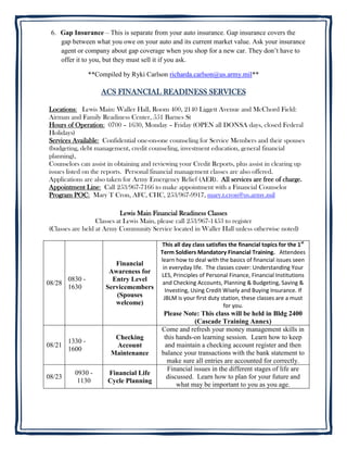 6. Gap Insurance – This is separate from your auto insurance. Gap insurance covers the
    gap between what you owe on your auto and its current market value. Ask your insurance
    agent or company about gap coverage when you shop for a new car. They don’t have to
    offer it to you, but they must sell it if you ask.

                 **Compiled by Ryki Carlson richarda.carlson@us.army.mil**

                     ACS FINANCIAL READINESS SERVICES

Locations: Lewis Main: Waller Hall, Room 400, 2140 Liggett Avenue and McChord Field:
Airman and Family Readiness Center, 551 Barnes St
Hours of Operation: 0700 – 1630, Monday – Friday (OPEN all DONSA days, closed Federal
Holidays)
Services Available: Confidential one-on-one counseling for Service Members and their spouses
(budgeting, debt management, credit counseling, investment education, general financial
planning),
Counselors can assist in obtaining and reviewing your Credit Reports, plus assist in clearing up
issues listed on the reports. Personal financial management classes are also offered.
Applications are also taken for Army Emergency Relief (AER). All services are free of charge.
Appointment Line: Call 253/967-7166 to make appointment with a Financial Counselor
Program POC: Mary T Cron, AFC, CHC, 253/967-9917, mary.t.cron@us.army.mil

                           Lewis Main Financial Readiness Classes
                  Classes at Lewis Main, please call 253/967-1453 to register
(Classes are held at Army Community Service located in Waller Hall unless otherwise noted)

                                          This all day class satisfies the financial topics for the 1st
                                         Term Soldiers Mandatory Financial Training. Attendees
                                         learn how to deal with the basics of financial issues seen
                         Financial
                                          in everyday life. The classes cover: Understanding Your
                       Awareness for
                                         LES, Principles of Personal Finance, Financial Institutions
        0830 -          Entry Level
08/28                                     and Checking Accounts, Planning & Budgeting, Saving &
        1630          Servicemembers       Investing, Using Credit Wisely and Buying Insurance. If
                         (Spouses         JBLM is your first duty station, these classes are a must
                         welcome)                                    for you.
                                           Please Note: This class will be held in Bldg 2400
                                                      (Cascade Training Annex)
                                          Come and refresh your money management skills in
                         Checking          this hands-on learning session. Learn how to keep
        1330 -
08/21                    Account           and maintain a checking account register and then
        1600
                        Maintenance       balance your transactions with the bank statement to
                                            make sure all entries are accounted for correctly.
                                            Financial issues in the different stages of life are
          0930 -       Financial Life
08/23                                       discussed. Learn how to plan for your future and
           1130        Cycle Planning
                                                what may be important to you as you age.
 