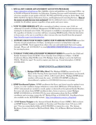 3. MYCAA [MY CAREER ADVANCEMENT ACCOUNTS PROGRAM]
   https://aiportal.acc.af.mil/mycaa (See eligibility criteria and guidelines on front page) Offers up
   to $4,000 of Financial Assistance for Education, Training, Licenses and Credentials to spouses
   of service members in pay grades of E1-E5, W1-W2 and O1-O2 serving on Active Duty. Call
   (800) 342-9647 for Spouse Education, Career, and Employment Counseling Services. Most of
   the money set aside last year went unclaimed! Ask for additional sources of financial assistance
   available for all military spouses regardless of pay grade and career status.

4. VOW TO HIRE HEROES ACT offers unemployed military veterans, ages 35-60, an
   additional 12 months of full-time Montgomery GI Bill benefits to use toward education and
   training for in demand career fields. This program is available to unemployed veterans age 35-
   60, regardless of whether or not they still have remaining MGIB benefits. Click the link below
   to learn more, or be sure to send this to other veterans who may benefit from this program!
   http://benefits.va.gov/vow/education.htm
5. SUPPORT GROUP FOR WOMEN CARING FOR WARRIORS WITH PTSD meets first
   Tuesday of each month from 5-6:30pm. Looking for resources to help better cope and
   understand PTSD. Need support from others who care and understand what you’re going
   through. Please call 253.966.8657 or email JBLMIMCOMDFMWRSFAC@conus..army.mil
   for meeting location.

6. TUESDAY TOPICS RELATIONSHIP WORKSHOP SERIES Presented by the Child and
   Family Assistance Center (CAFAC) Every Tuesday from 2:00pm to 3:30pm – CAFAC
   Conference Room, bldg 9923B, room 108, Madigan Annex, Ramp 3, across the hall from
   9923A. Watch for signs! No need to register; just show up. Casual atmosphere. CAFAC:
   253-968-4843.

                                      EFMP EVENTS and RESOURCES

                   1. Madigan EFMP Office Move! The Madigan EFMP has moved to the 1st
                      Floor of the Nursing Tower (previously where Child Guidance was located).
                      They occupy rooms 1-28-11, 1-28-14 and 1-28-16. Madigan EFMP phone
                      numbers will remain the same: 253-968-1370 (EFMP enrollments,
                      disenrollment’s, updates) or 253-968-0254 (overseas screening).

2. EFMP Enrollments/Updates: EFMP enrollment (Air Force and Army) must be updated every
   3 years, or as the condition changes (whichever comes first). DD Forms 2792 (medical) or
   2792-1 (educational) are needed to enroll, update or disenroll an Exceptional Family Member.
   For more info about Army EFMP enrollment dates, forms or process, contact Madigan
   EFMP: 253-968-0254 or 253-968-1370; for more information about Air Force EFMP
   enrollment and screening, contact the 62nd Medical Clinic at 253-968-3350. Enrollment forms
   also available on the ACS EFMP website: http://www.jblmmwr.com/acs_efmp.html

3. EFMP Systems Navigator at the Airman & Family Readiness Center (AFRC): Did you know
   an EFMP Systems Navigator is available on Tuesdays and Thursdays from 7:30 am to 4:00
   pm? You can contact Jaclyn Gilley at (253) 982-8860 or stop-in for a visit. The Airman
   Resiliency Center is located on McChord Field: Bldg. 553, off Barnes Blvd just behind the
   AFRC.
 