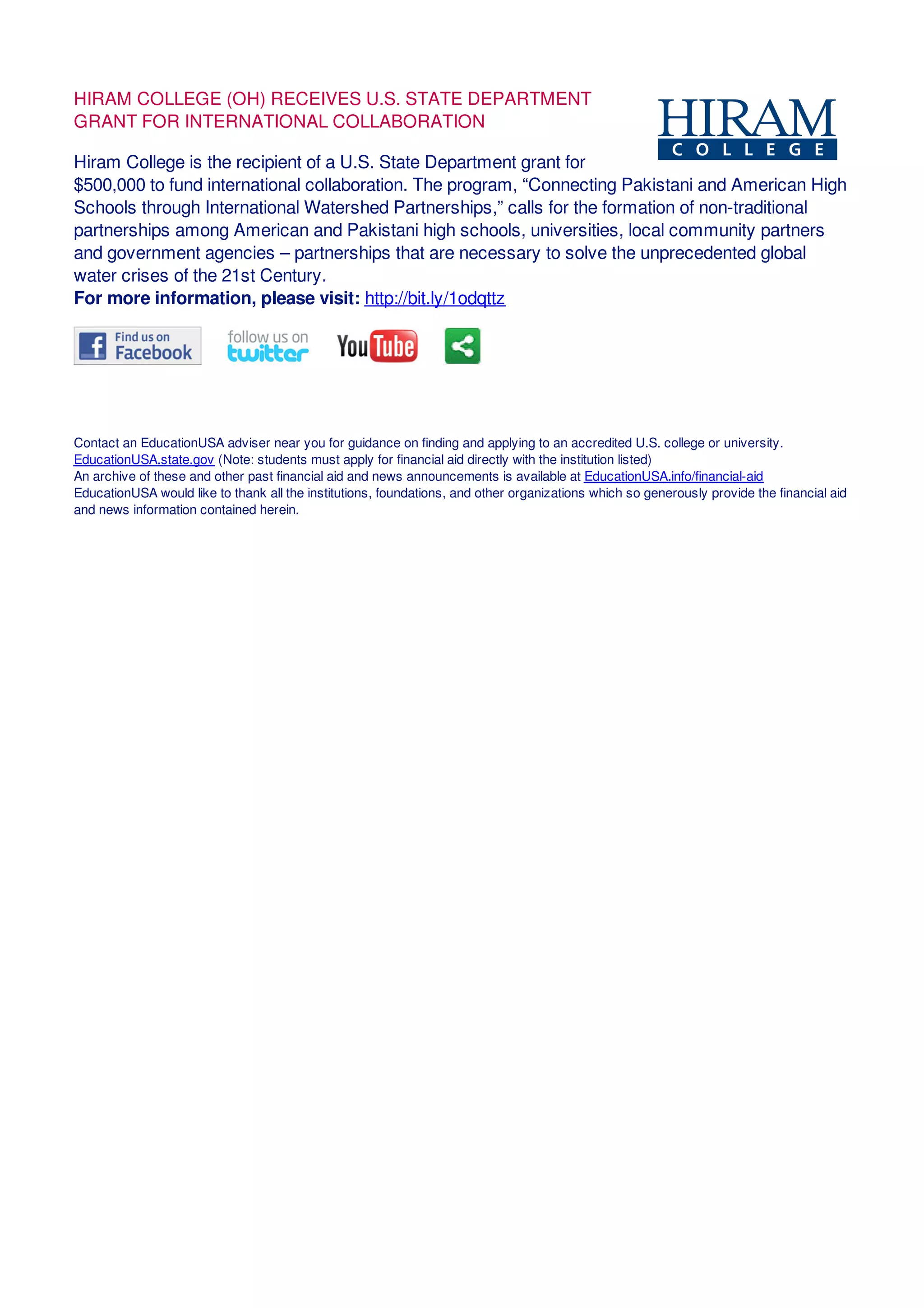 HIRAM COLLEGE (OH) RECEIVES U.S. STATE DEPARTMENT
GRANT FOR INTERNATIONAL COLLABORATION
Hiram College is the recipient of a U.S. State Department grant for
$500,000 to fund international collaboration. The program, “Connecting Pakistani and American High
Schools through International Watershed Partnerships,” calls for the formation of non-traditional
partnerships among American and Pakistani high schools, universities, local community partners
and government agencies – partnerships that are necessary to solve the unprecedented global
water crises of the 21st Century.
For more information, please visit: http://bit.ly/1odqttz
Contact an EducationUSA adviser near you for guidance on finding and applying to an accredited U.S. college or university.
EducationUSA.state.gov (Note: students must apply for financial aid directly with the institution listed)
An archive of these and other past financial aid and news announcements is available at EducationUSA.info/financial-aid
EducationUSA would like to thank all the institutions, foundations, and other organizations which so generously provide the financial aid
and news information contained herein.
 