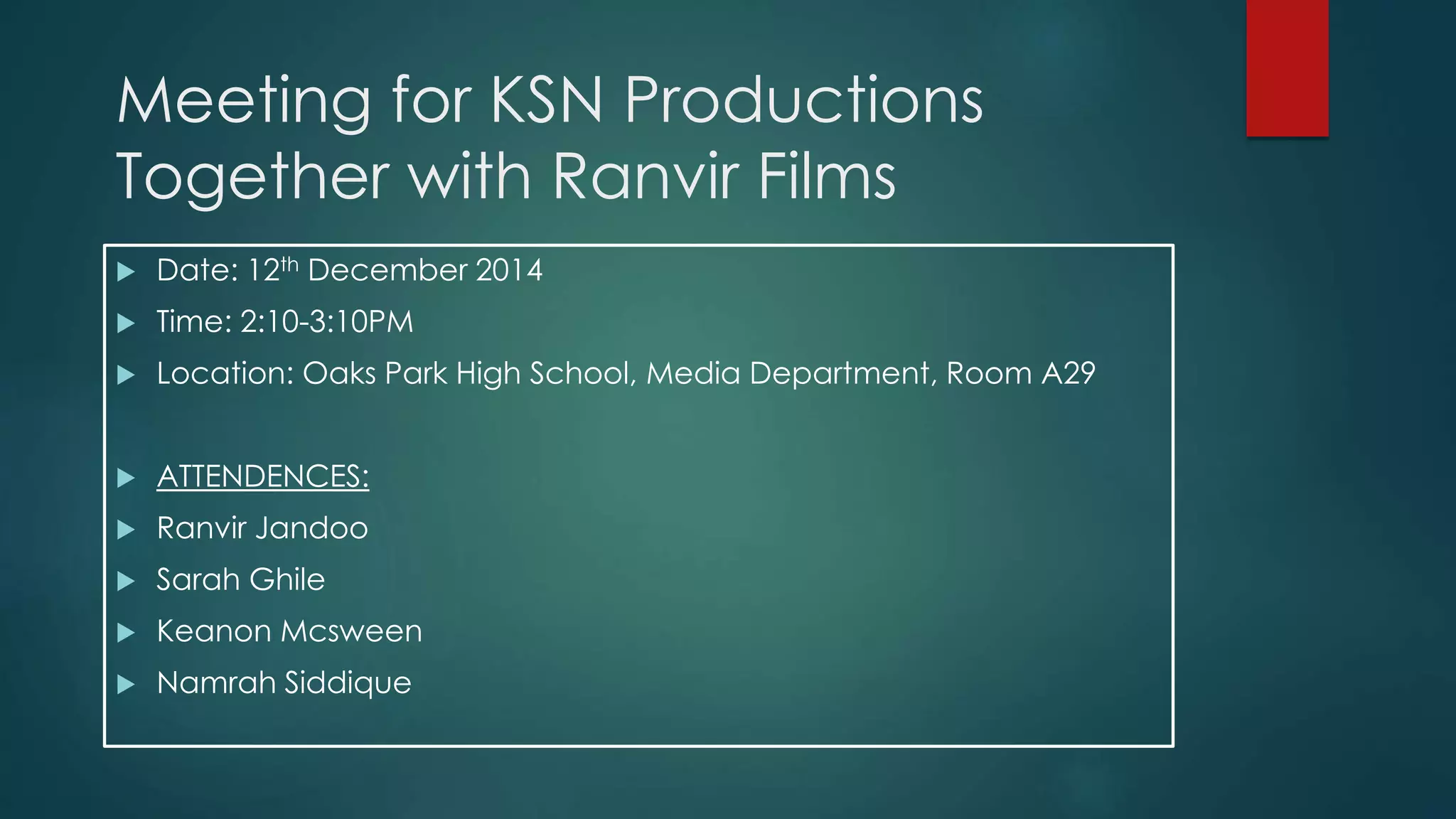 Meeting for KSN Productions
Together with Ranvir Films
Date: 12th December 2014
Time: 2:10-3:10PM
Location: Oaks Park High School, Media Department, Room A29
ATTENDENCES:
Ranvir Jandoo
Sarah Ghile
Keanon Mcsween
Namrah Siddique