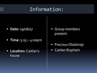 Information:
Date: 19/06/17
Time: 3:25 – 4:00pm
Location: Caitlan’s
house
Group members
present:
Precious Oladimeji
Caitlan Bispham
