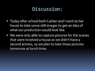 Discussion:
Today after school both Caitlan and I went to her
house to take some still images to get an idea of
what our production would look like.
We were only able to capture pictures for the scenes
that were involved a house as we didn’t have a
second actress, so we plan to take those pictures
tomorrow at lunch time.